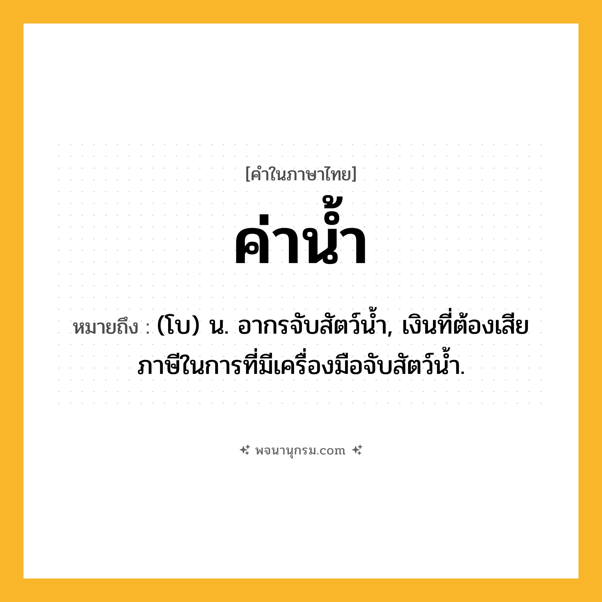 ค่าน้ำ ความหมาย หมายถึงอะไร?, คำในภาษาไทย ค่าน้ำ หมายถึง (โบ) น. อากรจับสัตว์นํ้า, เงินที่ต้องเสียภาษีในการที่มีเครื่องมือจับสัตว์นํ้า.