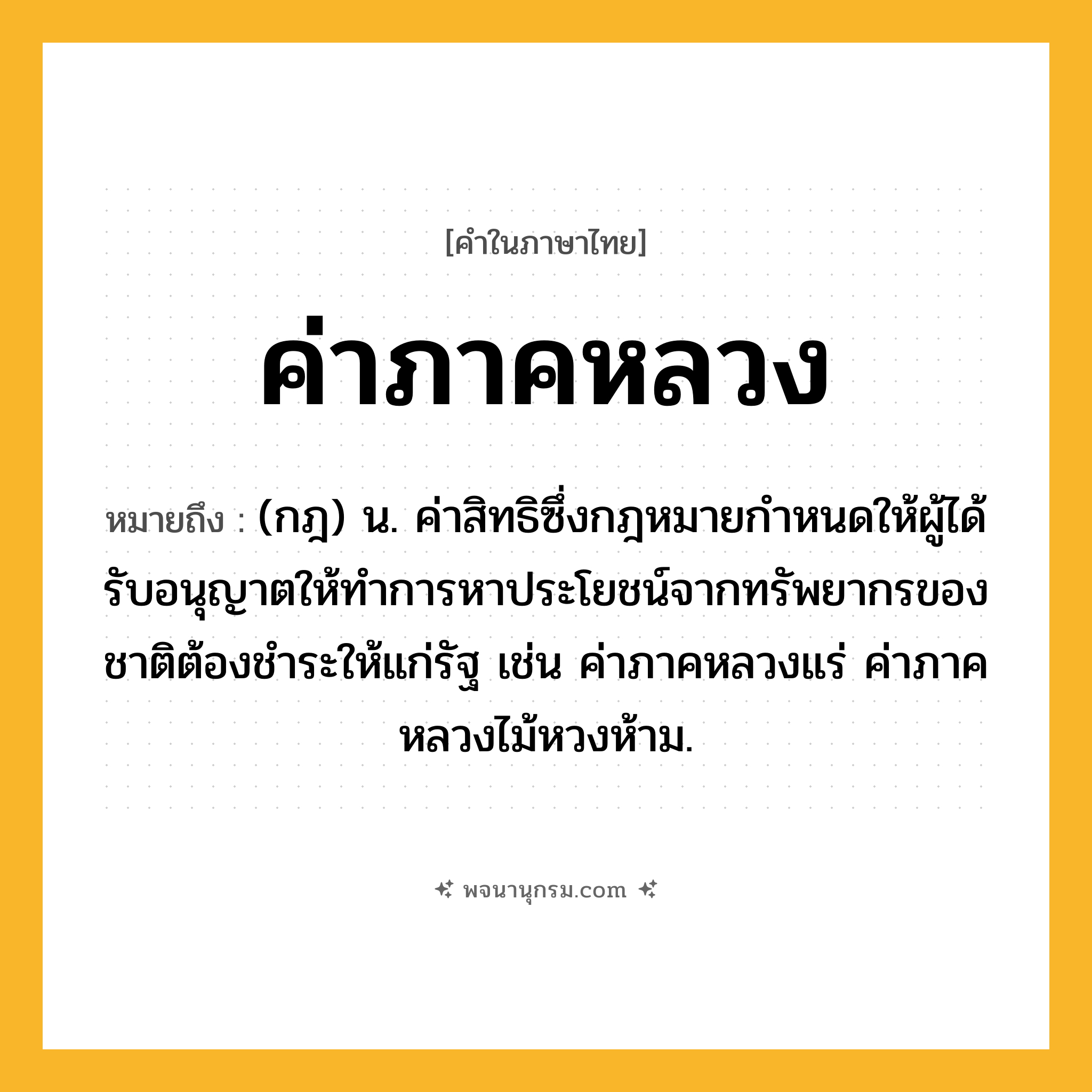ค่าภาคหลวง ความหมาย หมายถึงอะไร?, คำในภาษาไทย ค่าภาคหลวง หมายถึง (กฎ) น. ค่าสิทธิซึ่งกฎหมายกําหนดให้ผู้ได้รับอนุญาตให้ทําการหาประโยชน์จากทรัพยากรของชาติต้องชําระให้แก่รัฐ เช่น ค่าภาคหลวงแร่ ค่าภาคหลวงไม้หวงห้าม.