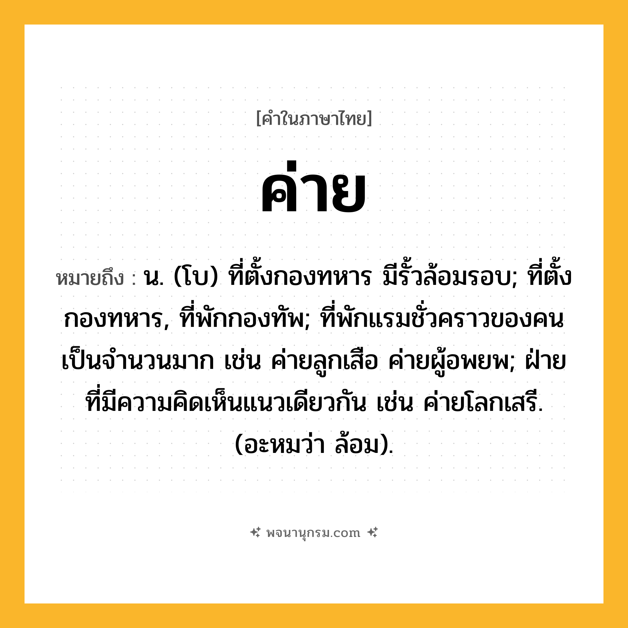 ค่าย ความหมาย หมายถึงอะไร?, คำในภาษาไทย ค่าย หมายถึง น. (โบ) ที่ตั้งกองทหาร มีรั้วล้อมรอบ; ที่ตั้งกองทหาร, ที่พักกองทัพ; ที่พักแรมชั่วคราวของคนเป็นจํานวนมาก เช่น ค่ายลูกเสือ ค่ายผู้อพยพ; ฝ่ายที่มีความคิดเห็นแนวเดียวกัน เช่น ค่ายโลกเสรี. (อะหมว่า ล้อม).