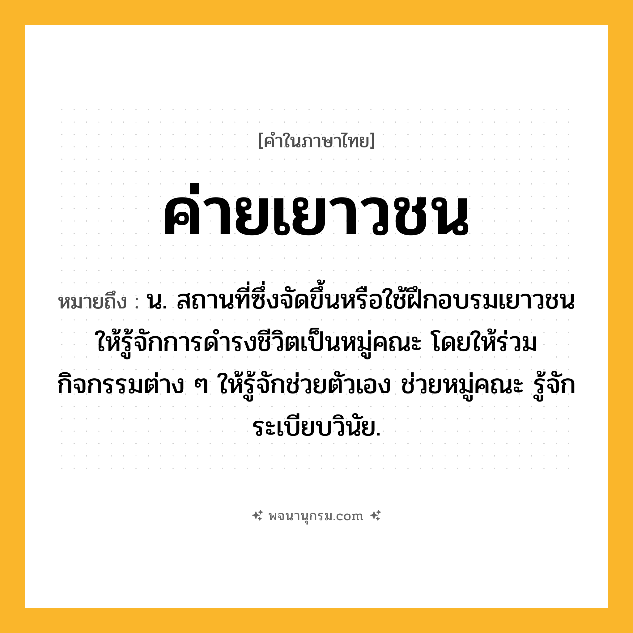 ค่ายเยาวชน ความหมาย หมายถึงอะไร?, คำในภาษาไทย ค่ายเยาวชน หมายถึง น. สถานที่ซึ่งจัดขึ้นหรือใช้ฝึกอบรมเยาวชนให้รู้จักการดํารงชีวิตเป็นหมู่คณะ โดยให้ร่วมกิจกรรมต่าง ๆ ให้รู้จักช่วยตัวเอง ช่วยหมู่คณะ รู้จักระเบียบวินัย.