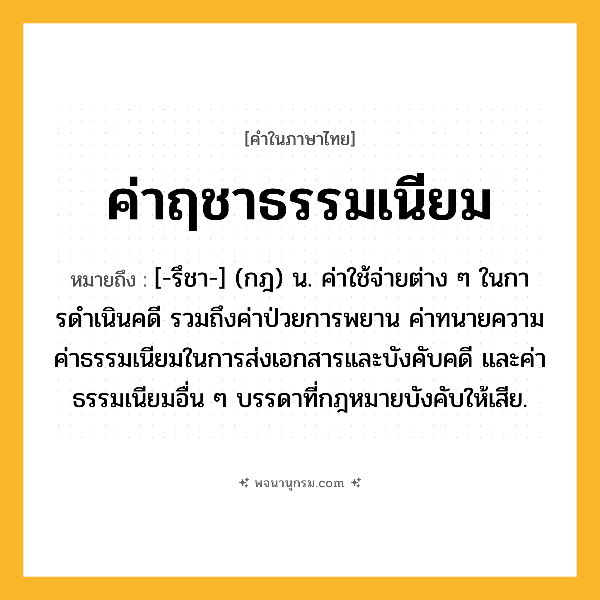 ค่าฤชาธรรมเนียม ความหมาย หมายถึงอะไร?, คำในภาษาไทย ค่าฤชาธรรมเนียม หมายถึง [-รึชา-] (กฎ) น. ค่าใช้จ่ายต่าง ๆ ในการดําเนินคดี รวมถึงค่าป่วยการพยาน ค่าทนายความ ค่าธรรมเนียมในการส่งเอกสารและบังคับคดี และค่าธรรมเนียมอื่น ๆ บรรดาที่กฎหมายบังคับให้เสีย.