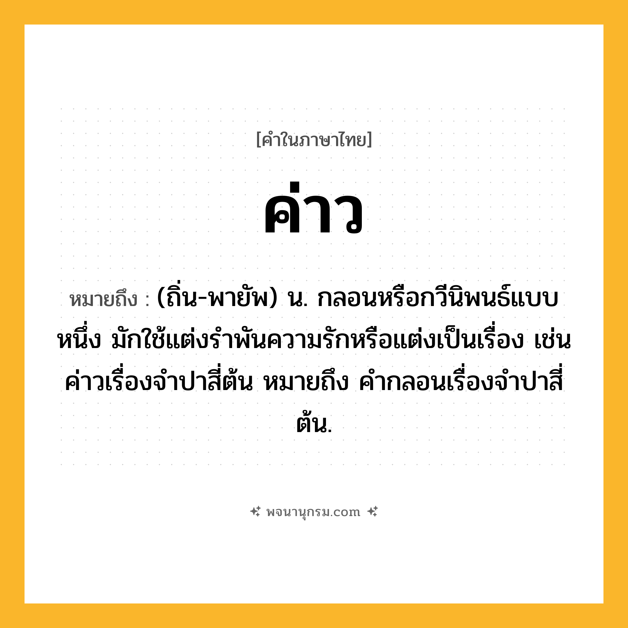 ค่าว ความหมาย หมายถึงอะไร?, คำในภาษาไทย ค่าว หมายถึง (ถิ่น-พายัพ) น. กลอนหรือกวีนิพนธ์แบบหนึ่ง มักใช้แต่งรําพันความรักหรือแต่งเป็นเรื่อง เช่น ค่าวเรื่องจําปาสี่ต้น หมายถึง คํากลอนเรื่องจําปาสี่ต้น.