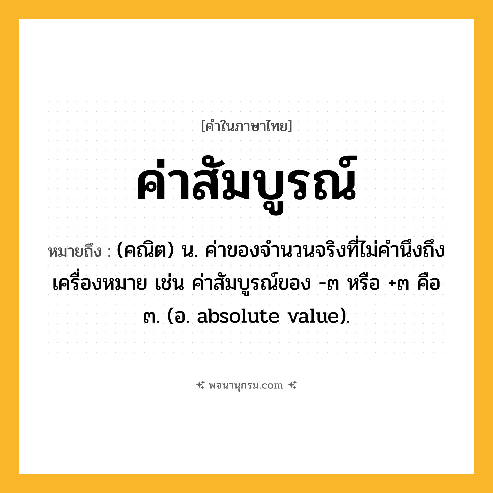 ค่าสัมบูรณ์ ความหมาย หมายถึงอะไร?, คำในภาษาไทย ค่าสัมบูรณ์ หมายถึง (คณิต) น. ค่าของจํานวนจริงที่ไม่คำนึงถึงเครื่องหมาย เช่น ค่าสัมบูรณ์ของ -๓ หรือ +๓ คือ ๓. (อ. absolute value).