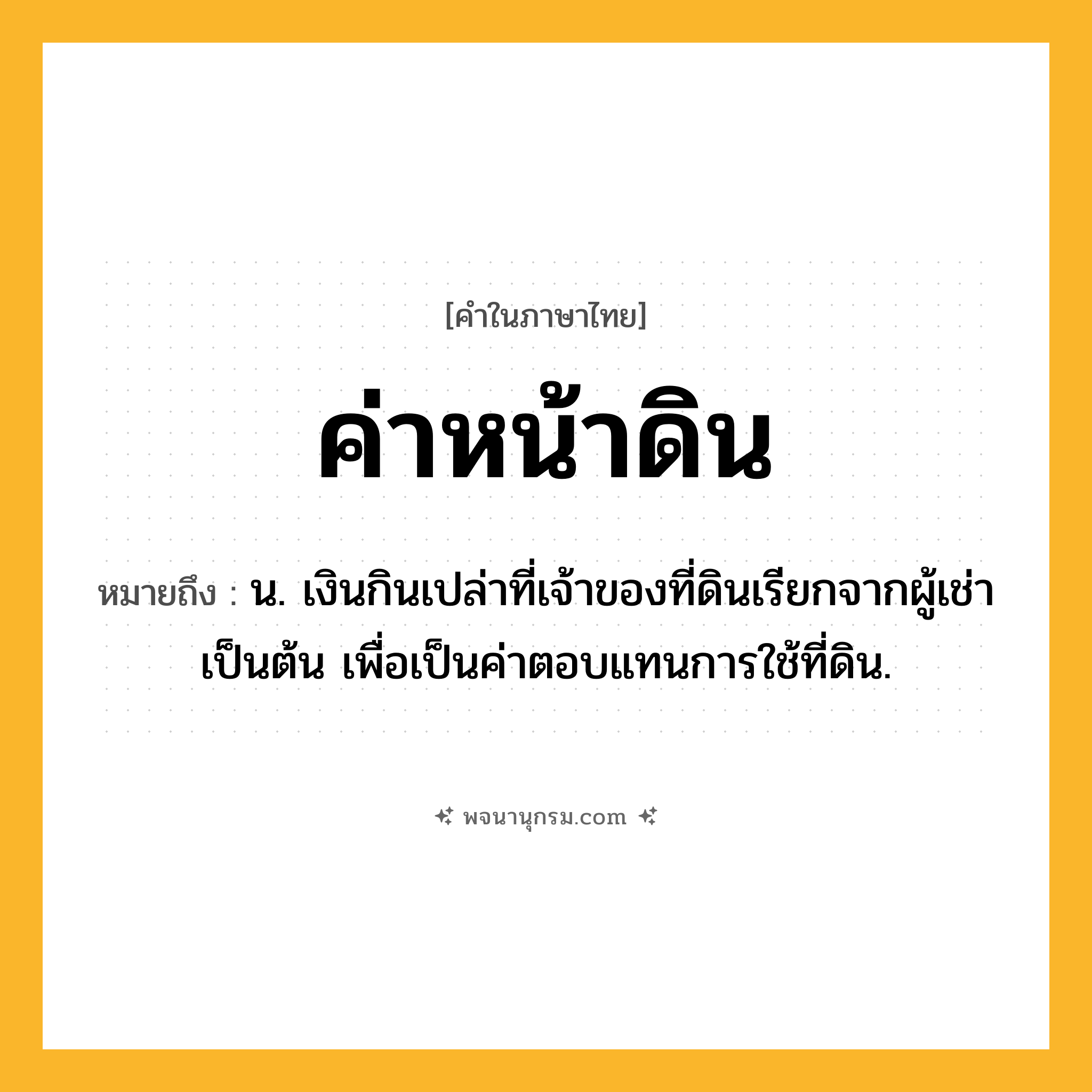 ค่าหน้าดิน ความหมาย หมายถึงอะไร?, คำในภาษาไทย ค่าหน้าดิน หมายถึง น. เงินกินเปล่าที่เจ้าของที่ดินเรียกจากผู้เช่าเป็นต้น เพื่อเป็นค่าตอบแทนการใช้ที่ดิน.