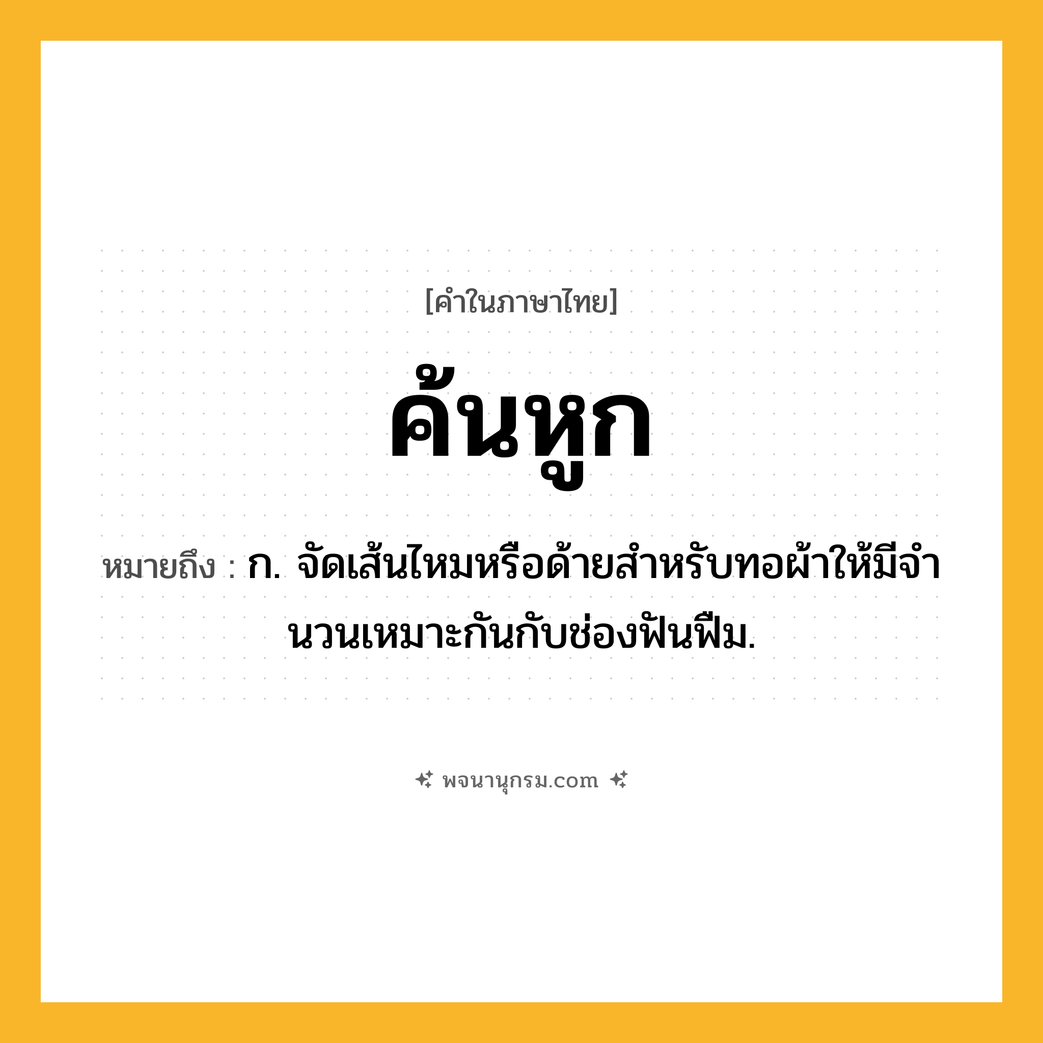 ค้นหูก ความหมาย หมายถึงอะไร?, คำในภาษาไทย ค้นหูก หมายถึง ก. จัดเส้นไหมหรือด้ายสําหรับทอผ้าให้มีจํานวนเหมาะกันกับช่องฟันฟืม.