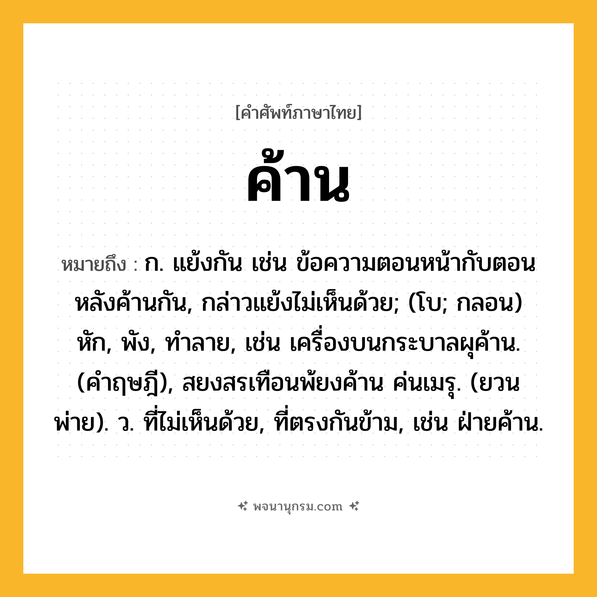 ค้าน ความหมาย หมายถึงอะไร?, คำในภาษาไทย ค้าน หมายถึง ก. แย้งกัน เช่น ข้อความตอนหน้ากับตอนหลังค้านกัน, กล่าวแย้งไม่เห็นด้วย; (โบ; กลอน) หัก, พัง, ทําลาย, เช่น เครื่องบนกระบาลผุค้าน. (คําฤษฎี), สยงสรเทือนพ้ยงค้าน ค่นเมรุ. (ยวนพ่าย). ว. ที่ไม่เห็นด้วย, ที่ตรงกันข้าม, เช่น ฝ่ายค้าน.