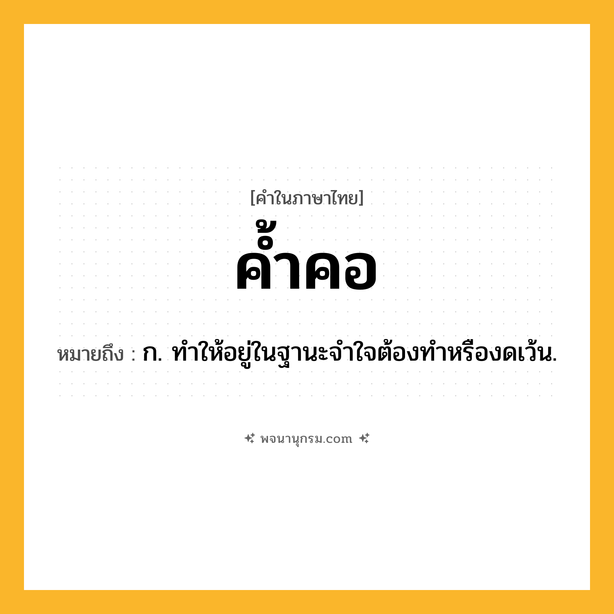 ค้ำคอ ความหมาย หมายถึงอะไร?, คำในภาษาไทย ค้ำคอ หมายถึง ก. ทําให้อยู่ในฐานะจําใจต้องทําหรืองดเว้น.