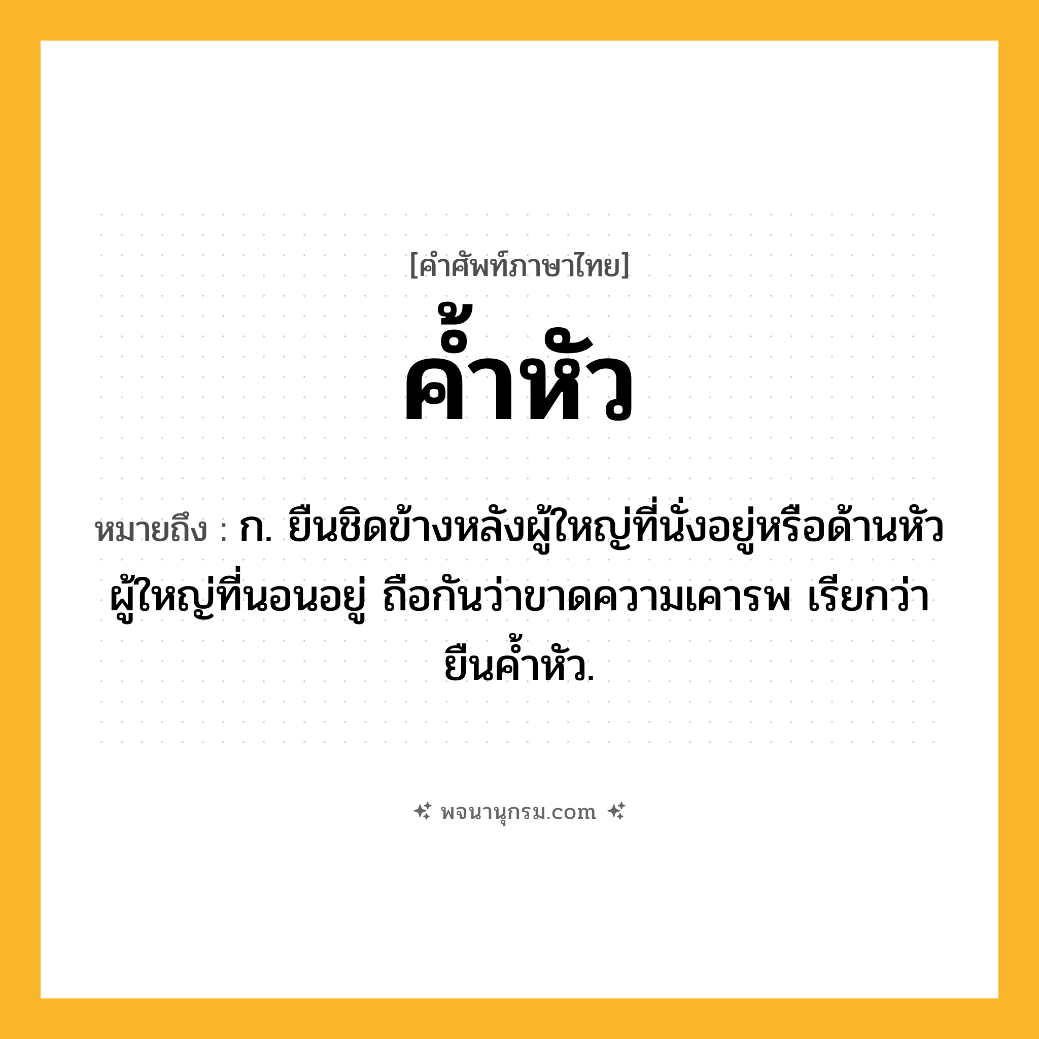 ค้ำหัว ความหมาย หมายถึงอะไร?, คำในภาษาไทย ค้ำหัว หมายถึง ก. ยืนชิดข้างหลังผู้ใหญ่ที่นั่งอยู่หรือด้านหัวผู้ใหญ่ที่นอนอยู่ ถือกันว่าขาดความเคารพ เรียกว่า ยืนคํ้าหัว.