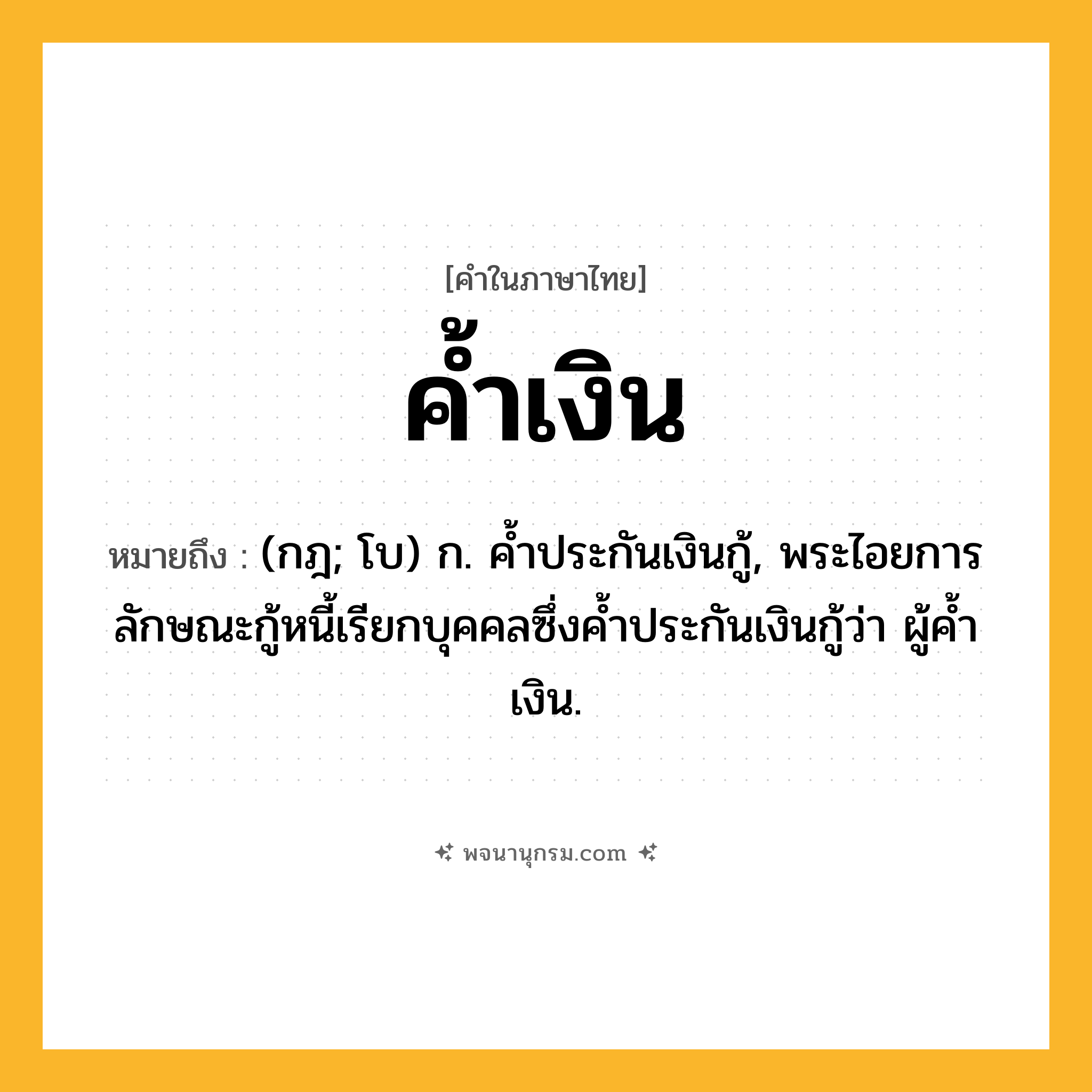 ค้ำเงิน ความหมาย หมายถึงอะไร?, คำในภาษาไทย ค้ำเงิน หมายถึง (กฎ; โบ) ก. คํ้าประกันเงินกู้, พระไอยการลักษณะกู้หนี้เรียกบุคคลซึ่งคํ้าประกันเงินกู้ว่า ผู้คํ้าเงิน.