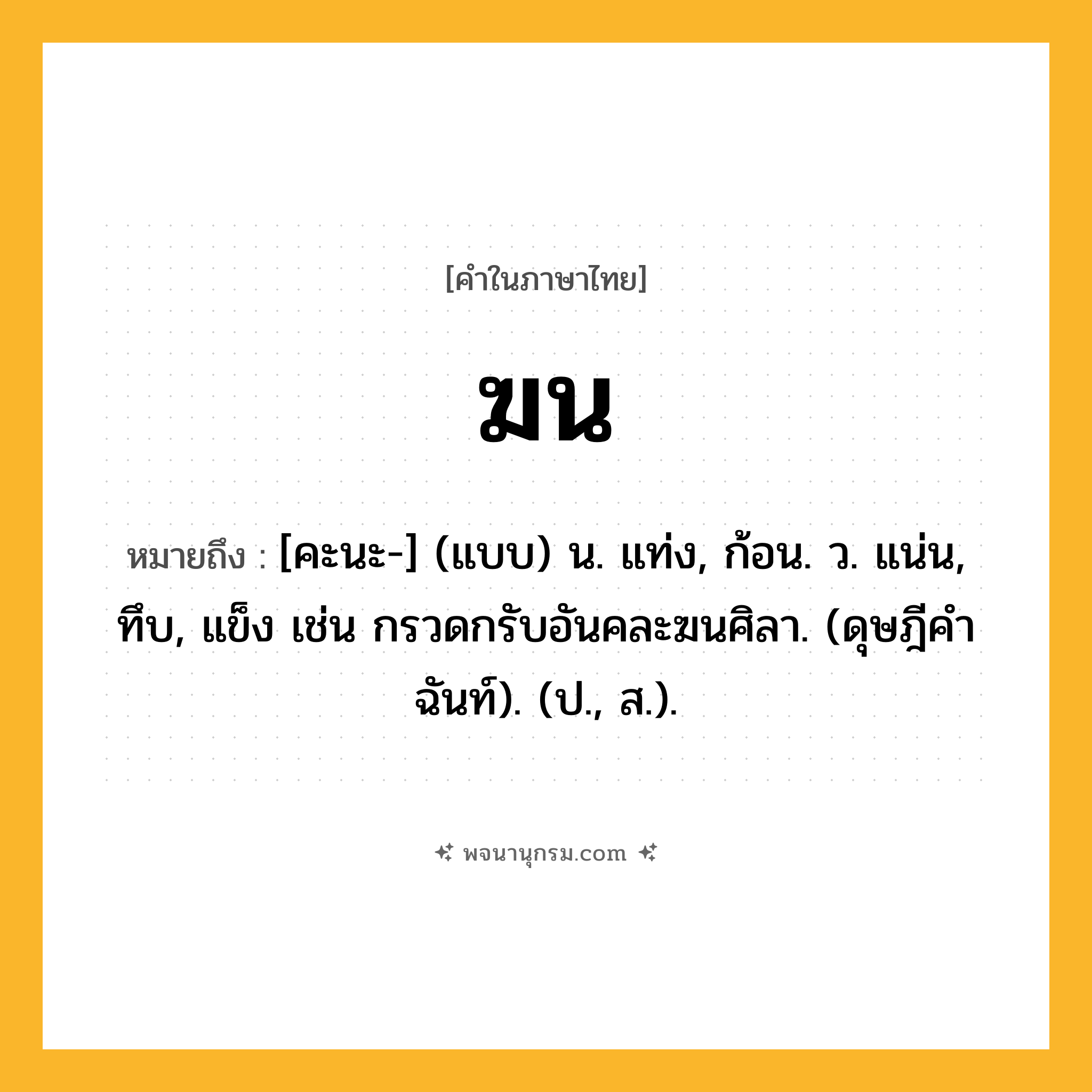 ฆน ความหมาย หมายถึงอะไร?, คำในภาษาไทย ฆน หมายถึง [คะนะ-] (แบบ) น. แท่ง, ก้อน. ว. แน่น, ทึบ, แข็ง เช่น กรวดกรับอันคละฆนศิลา. (ดุษฎีคําฉันท์). (ป., ส.).