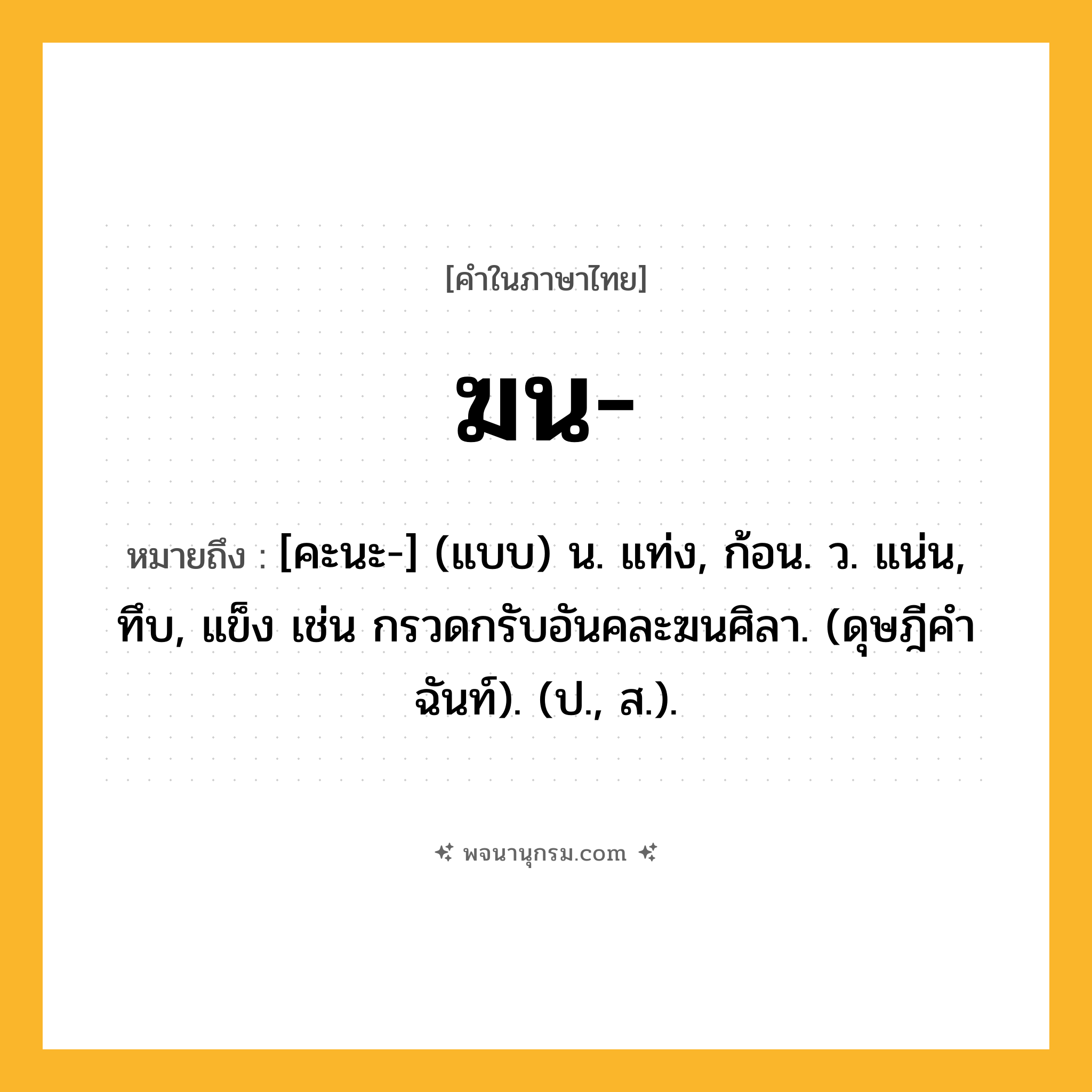 ฆน ความหมาย หมายถึงอะไร?, คำในภาษาไทย ฆน- หมายถึง [คะนะ-] (แบบ) น. แท่ง, ก้อน. ว. แน่น, ทึบ, แข็ง เช่น กรวดกรับอันคละฆนศิลา. (ดุษฎีคําฉันท์). (ป., ส.).