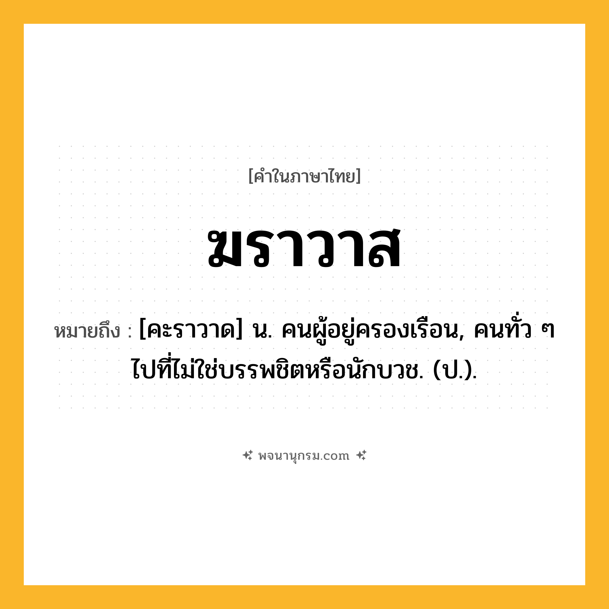 ฆราวาส ความหมาย หมายถึงอะไร?, คำในภาษาไทย ฆราวาส หมายถึง [คะราวาด] น. คนผู้อยู่ครองเรือน, คนทั่ว ๆ ไปที่ไม่ใช่บรรพชิตหรือนักบวช. (ป.).