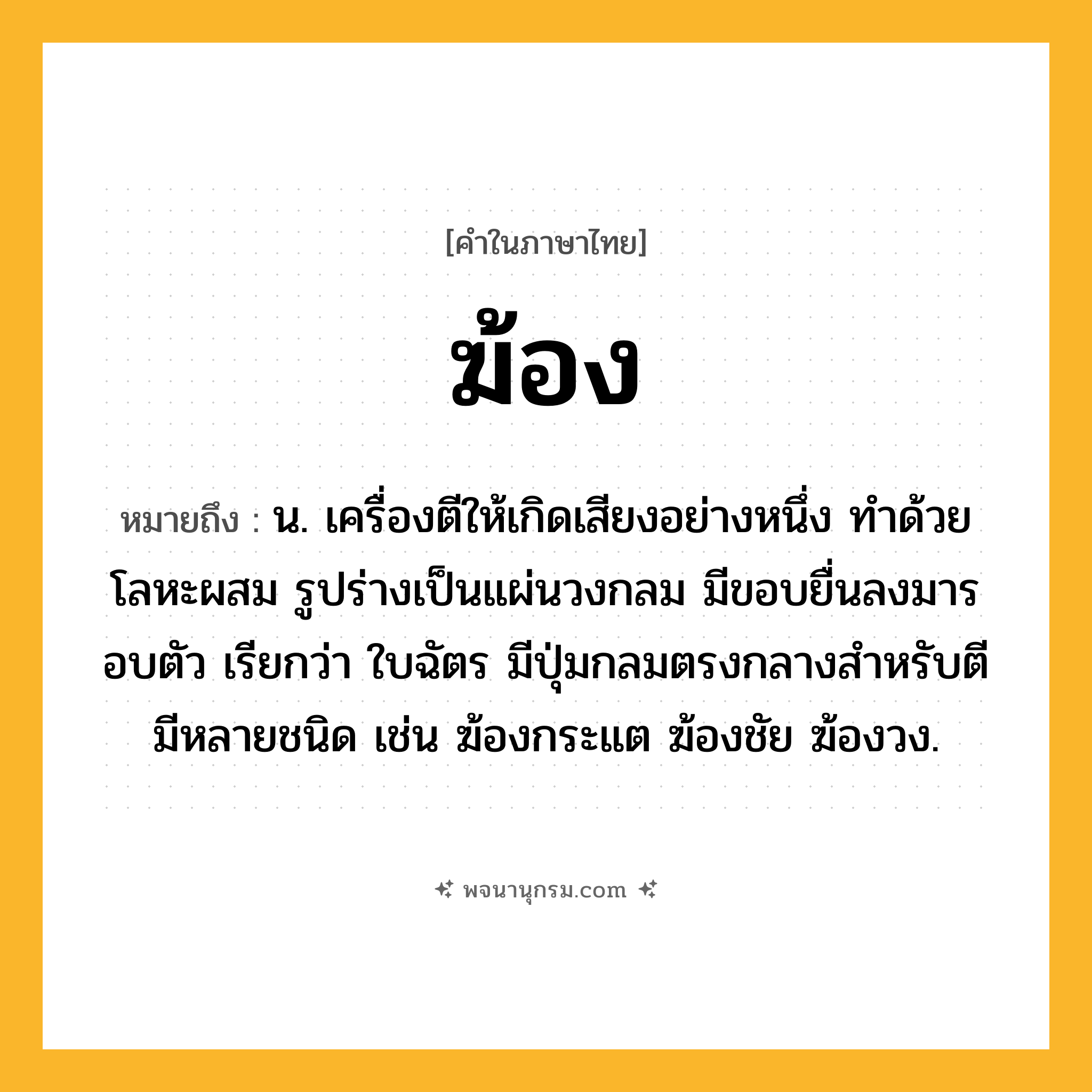 ฆ้อง ความหมาย หมายถึงอะไร?, คำในภาษาไทย ฆ้อง หมายถึง น. เครื่องตีให้เกิดเสียงอย่างหนึ่ง ทําด้วยโลหะผสม รูปร่างเป็นแผ่นวงกลม มีขอบยื่นลงมารอบตัว เรียกว่า ใบฉัตร มีปุ่มกลมตรงกลางสําหรับตี มีหลายชนิด เช่น ฆ้องกระแต ฆ้องชัย ฆ้องวง.