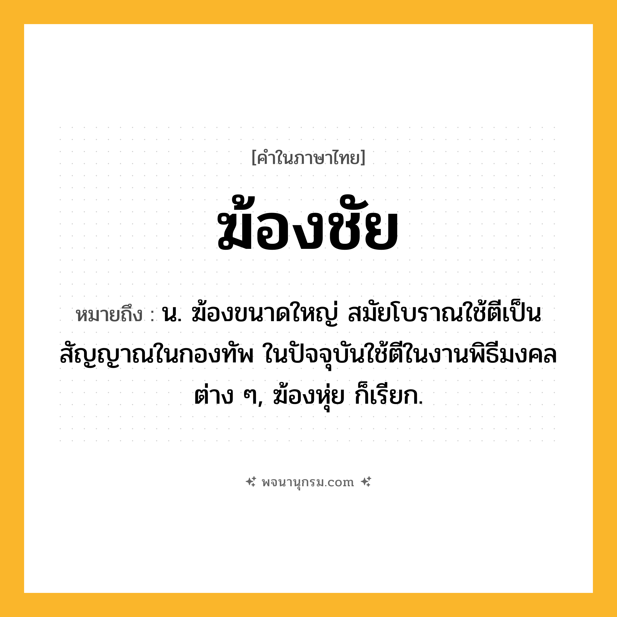 ฆ้องชัย ความหมาย หมายถึงอะไร?, คำในภาษาไทย ฆ้องชัย หมายถึง น. ฆ้องขนาดใหญ่ สมัยโบราณใช้ตีเป็นสัญญาณในกองทัพ ในปัจจุบันใช้ตีในงานพิธีมงคลต่าง ๆ, ฆ้องหุ่ย ก็เรียก.