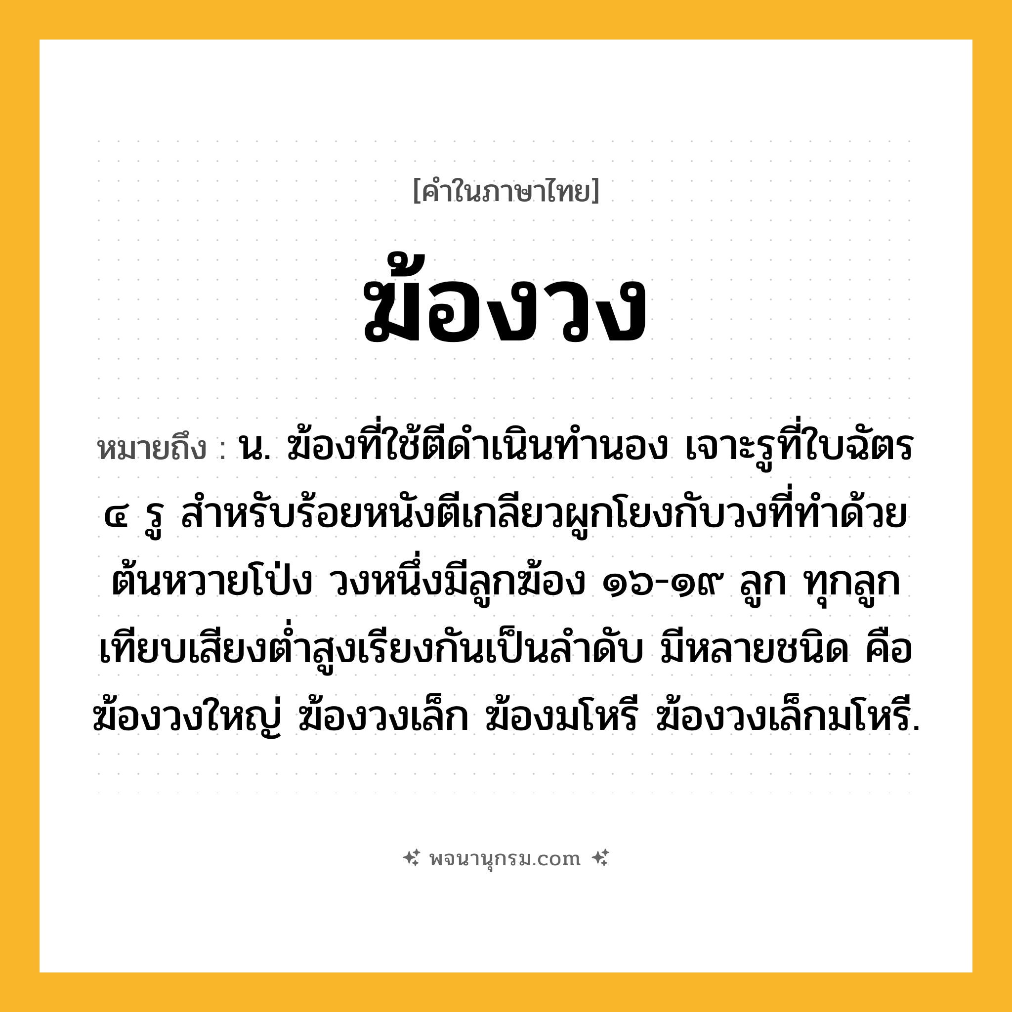 ฆ้องวง ความหมาย หมายถึงอะไร?, คำในภาษาไทย ฆ้องวง หมายถึง น. ฆ้องที่ใช้ตีดำเนินทำนอง เจาะรูที่ใบฉัตร ๔ รู สําหรับร้อยหนังตีเกลียวผูกโยงกับวงที่ทําด้วยต้นหวายโป่ง วงหนึ่งมีลูกฆ้อง ๑๖-๑๙ ลูก ทุกลูกเทียบเสียงตํ่าสูงเรียงกันเป็นลําดับ มีหลายชนิด คือ ฆ้องวงใหญ่ ฆ้องวงเล็ก ฆ้องมโหรี ฆ้องวงเล็กมโหรี.