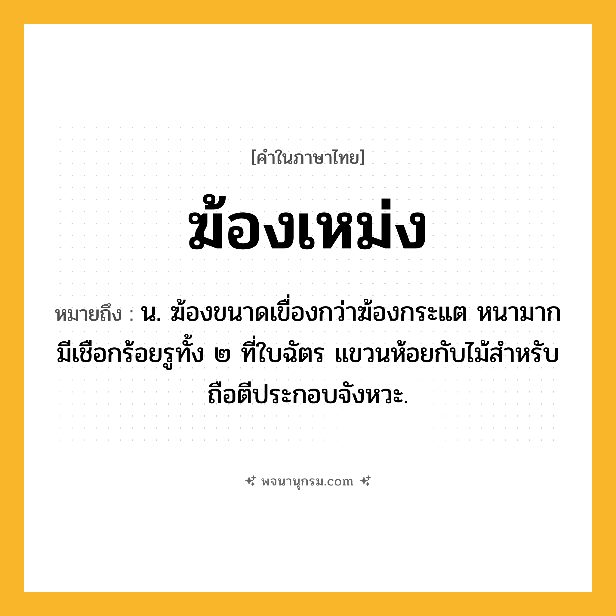 ฆ้องเหม่ง ความหมาย หมายถึงอะไร?, คำในภาษาไทย ฆ้องเหม่ง หมายถึง น. ฆ้องขนาดเขื่องกว่าฆ้องกระแต หนามาก มีเชือกร้อยรูทั้ง ๒ ที่ใบฉัตร แขวนห้อยกับไม้สําหรับถือตีประกอบจังหวะ.