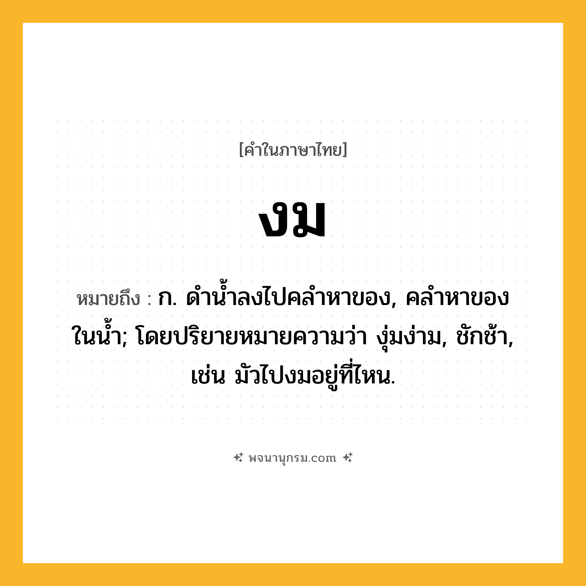 งม ความหมาย หมายถึงอะไร?, คำในภาษาไทย งม หมายถึง ก. ดํานํ้าลงไปคลําหาของ, คลําหาของในนํ้า; โดยปริยายหมายความว่า งุ่มง่าม, ชักช้า, เช่น มัวไปงมอยู่ที่ไหน.