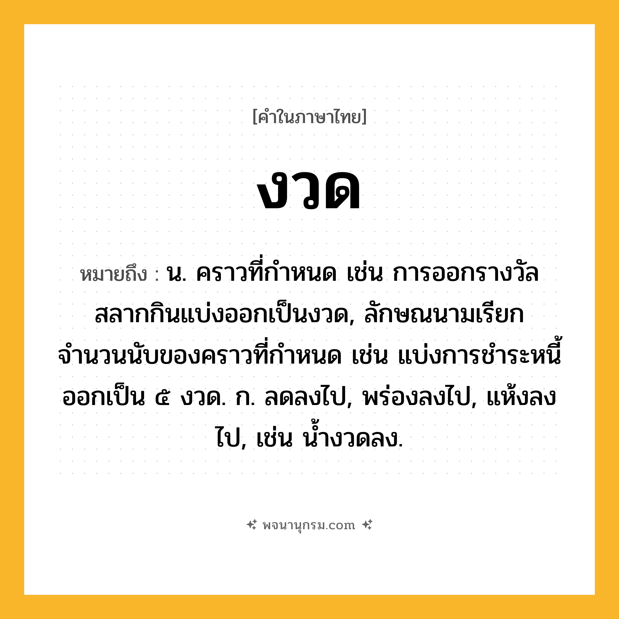 งวด ความหมาย หมายถึงอะไร?, คำในภาษาไทย งวด หมายถึง น. คราวที่กำหนด เช่น การออกรางวัลสลากกินแบ่งออกเป็นงวด, ลักษณนามเรียกจำนวนนับของคราวที่กำหนด เช่น แบ่งการชำระหนี้ออกเป็น ๕ งวด. ก. ลดลงไป, พร่องลงไป, แห้งลงไป, เช่น น้ำงวดลง.