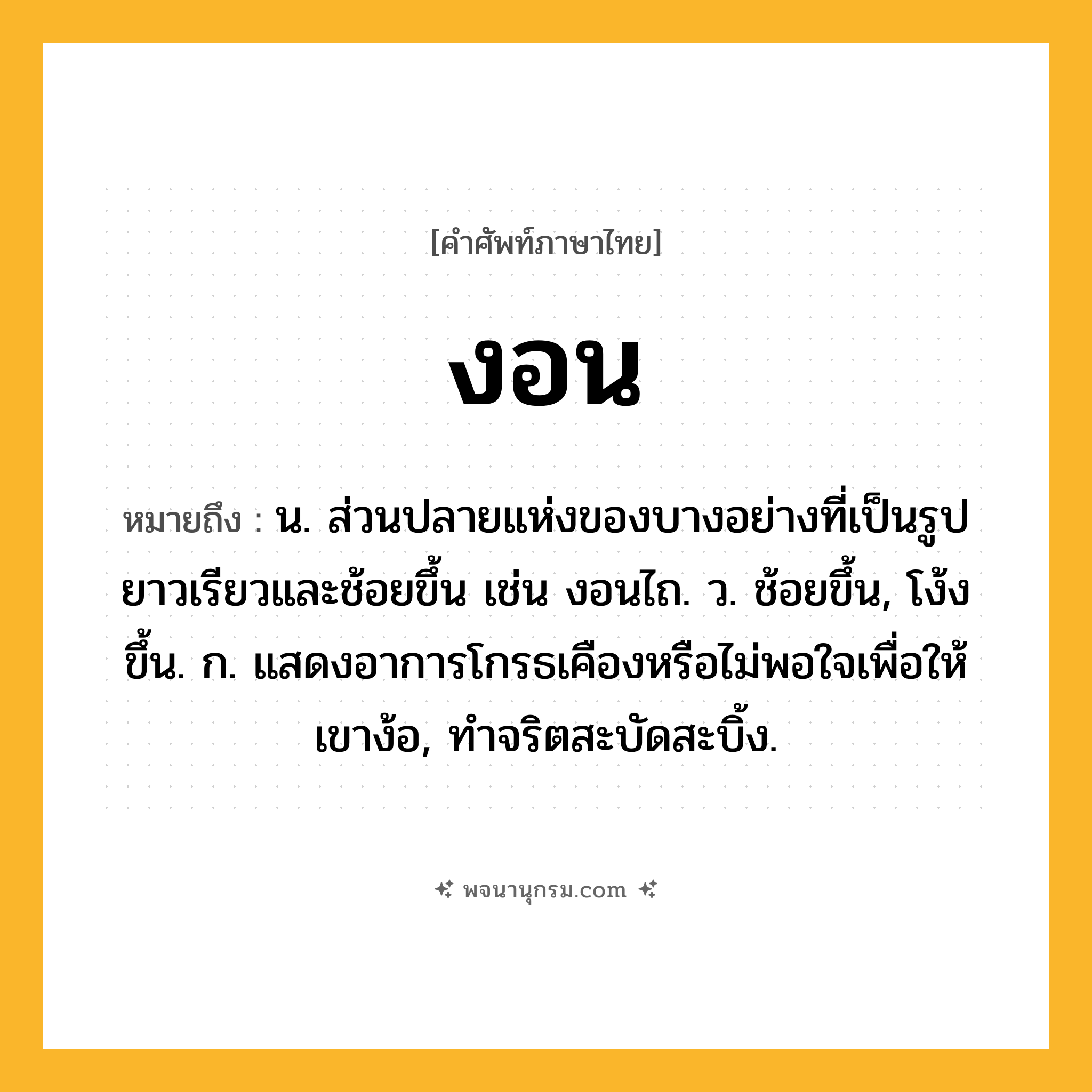 งอน ความหมาย หมายถึงอะไร?, คำในภาษาไทย งอน หมายถึง น. ส่วนปลายแห่งของบางอย่างที่เป็นรูปยาวเรียวและช้อยขึ้น เช่น งอนไถ. ว. ช้อยขึ้น, โง้งขึ้น. ก. แสดงอาการโกรธเคืองหรือไม่พอใจเพื่อให้เขาง้อ, ทําจริตสะบัดสะบิ้ง.