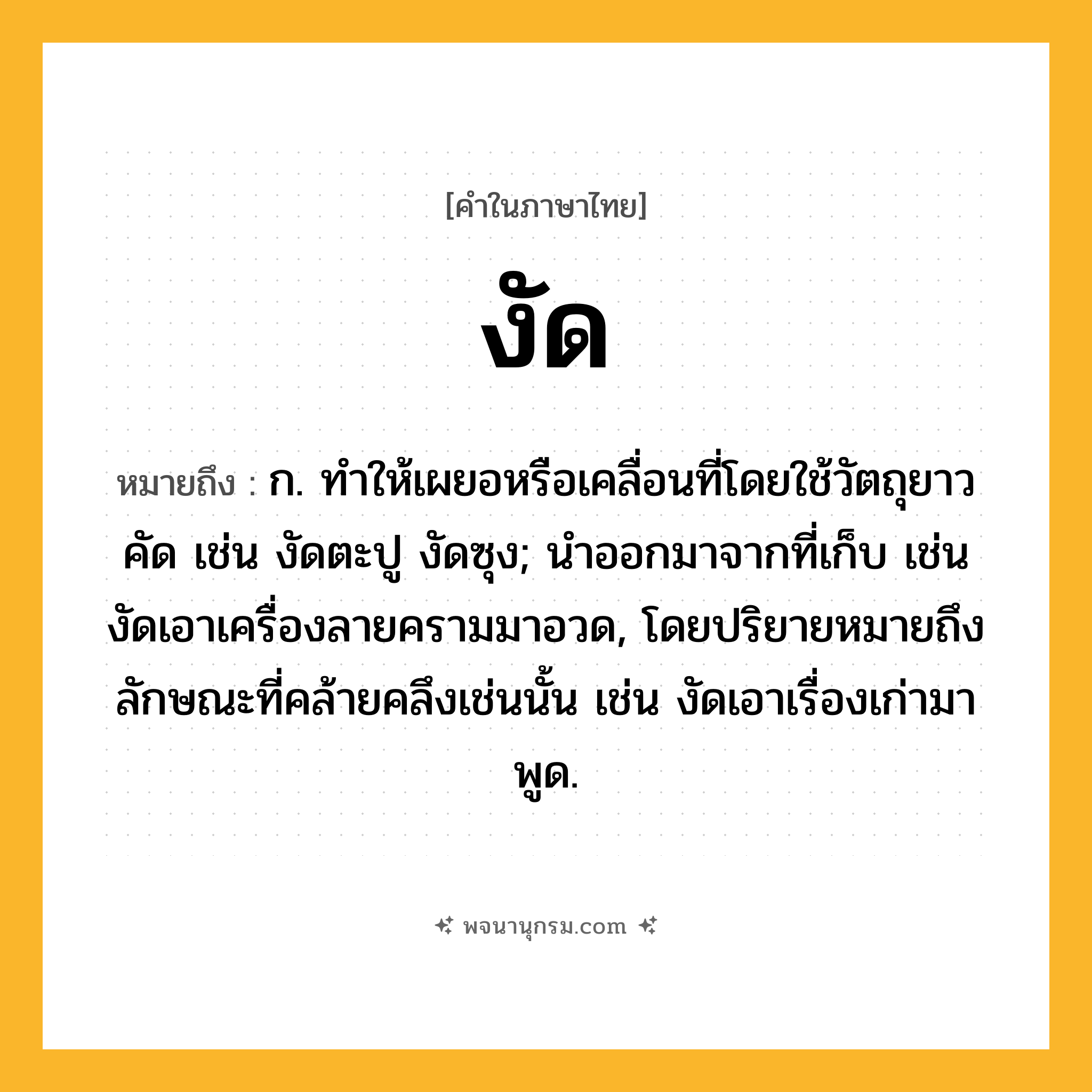 งัด ความหมาย หมายถึงอะไร?, คำในภาษาไทย งัด หมายถึง ก. ทําให้เผยอหรือเคลื่อนที่โดยใช้วัตถุยาวคัด เช่น งัดตะปู งัดซุง; นําออกมาจากที่เก็บ เช่น งัดเอาเครื่องลายครามมาอวด, โดยปริยายหมายถึงลักษณะที่คล้ายคลึงเช่นนั้น เช่น งัดเอาเรื่องเก่ามาพูด.
