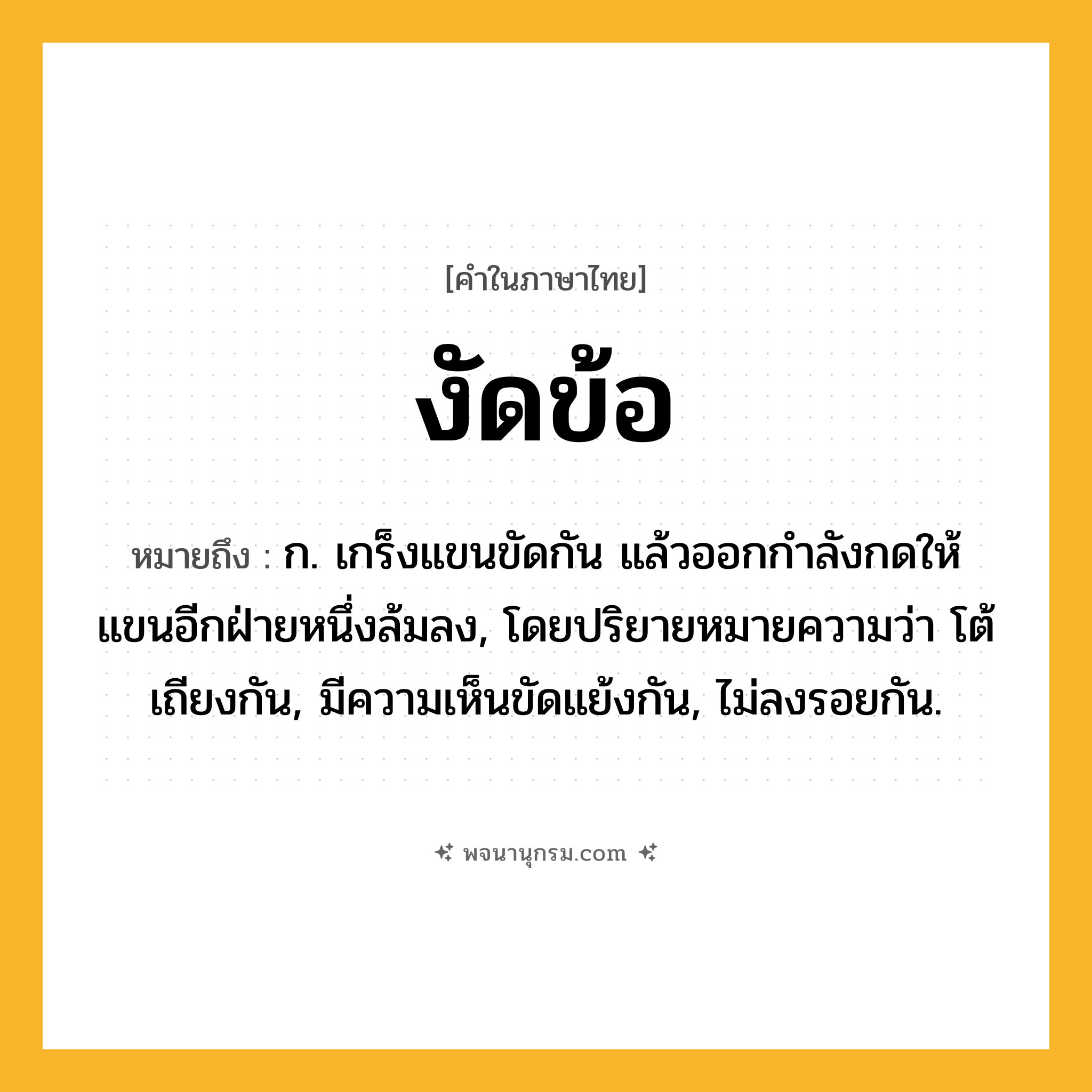 งัดข้อ ความหมาย หมายถึงอะไร?, คำในภาษาไทย งัดข้อ หมายถึง ก. เกร็งแขนขัดกัน แล้วออกกําลังกดให้แขนอีกฝ่ายหนึ่งล้มลง, โดยปริยายหมายความว่า โต้เถียงกัน, มีความเห็นขัดแย้งกัน, ไม่ลงรอยกัน.