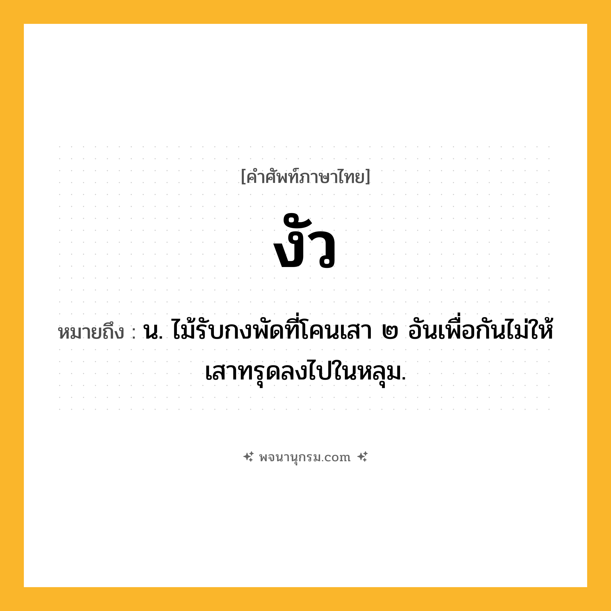 งัว ความหมาย หมายถึงอะไร?, คำในภาษาไทย งัว หมายถึง น. ไม้รับกงพัดที่โคนเสา ๒ อันเพื่อกันไม่ให้เสาทรุดลงไปในหลุม.