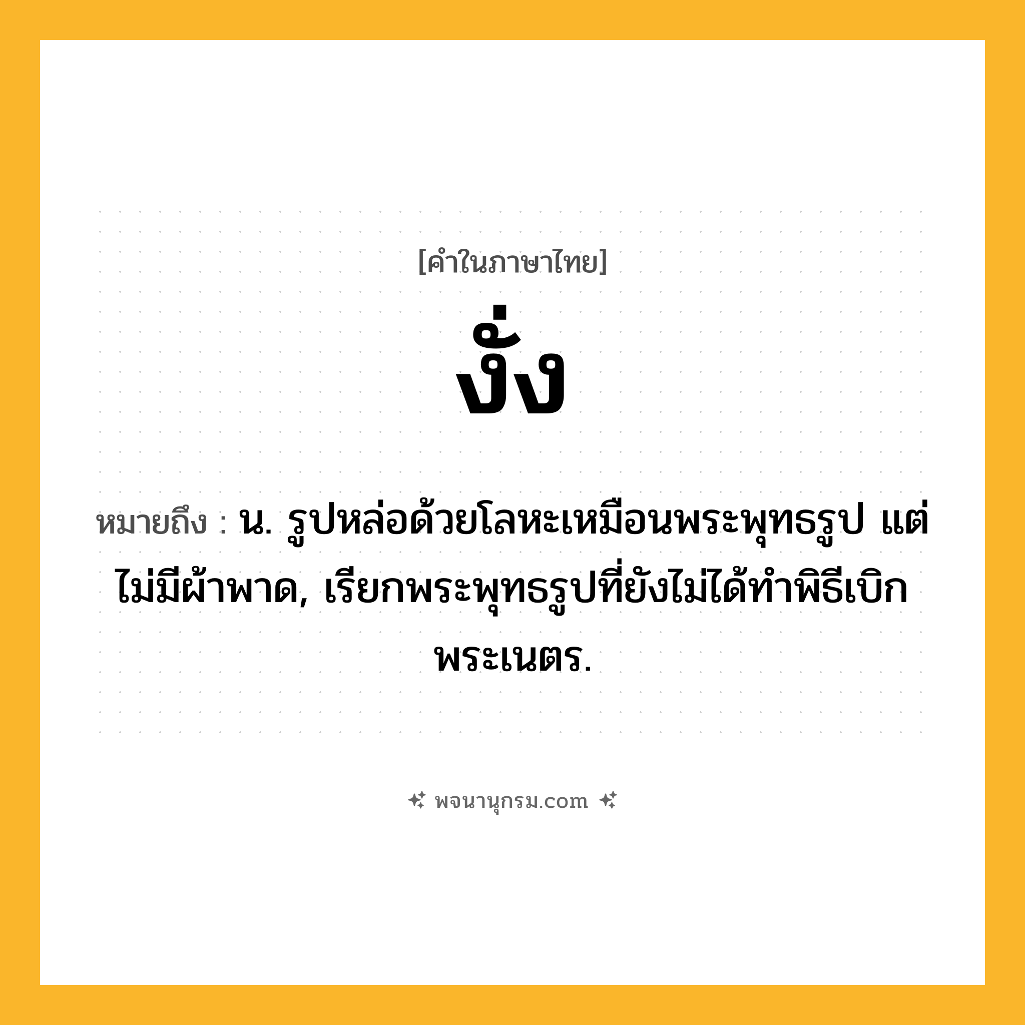 งั่ง ความหมาย หมายถึงอะไร?, คำในภาษาไทย งั่ง หมายถึง น. รูปหล่อด้วยโลหะเหมือนพระพุทธรูป แต่ไม่มีผ้าพาด, เรียกพระพุทธรูปที่ยังไม่ได้ทําพิธีเบิกพระเนตร.