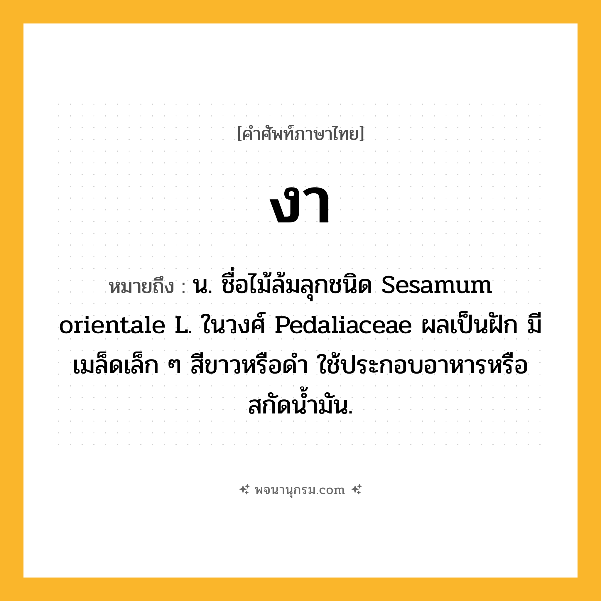 งา ความหมาย หมายถึงอะไร?, คำในภาษาไทย งา หมายถึง น. ชื่อไม้ล้มลุกชนิด Sesamum orientale L. ในวงศ์ Pedaliaceae ผลเป็นฝัก มีเมล็ดเล็ก ๆ สีขาวหรือดํา ใช้ประกอบอาหารหรือสกัดนํ้ามัน.