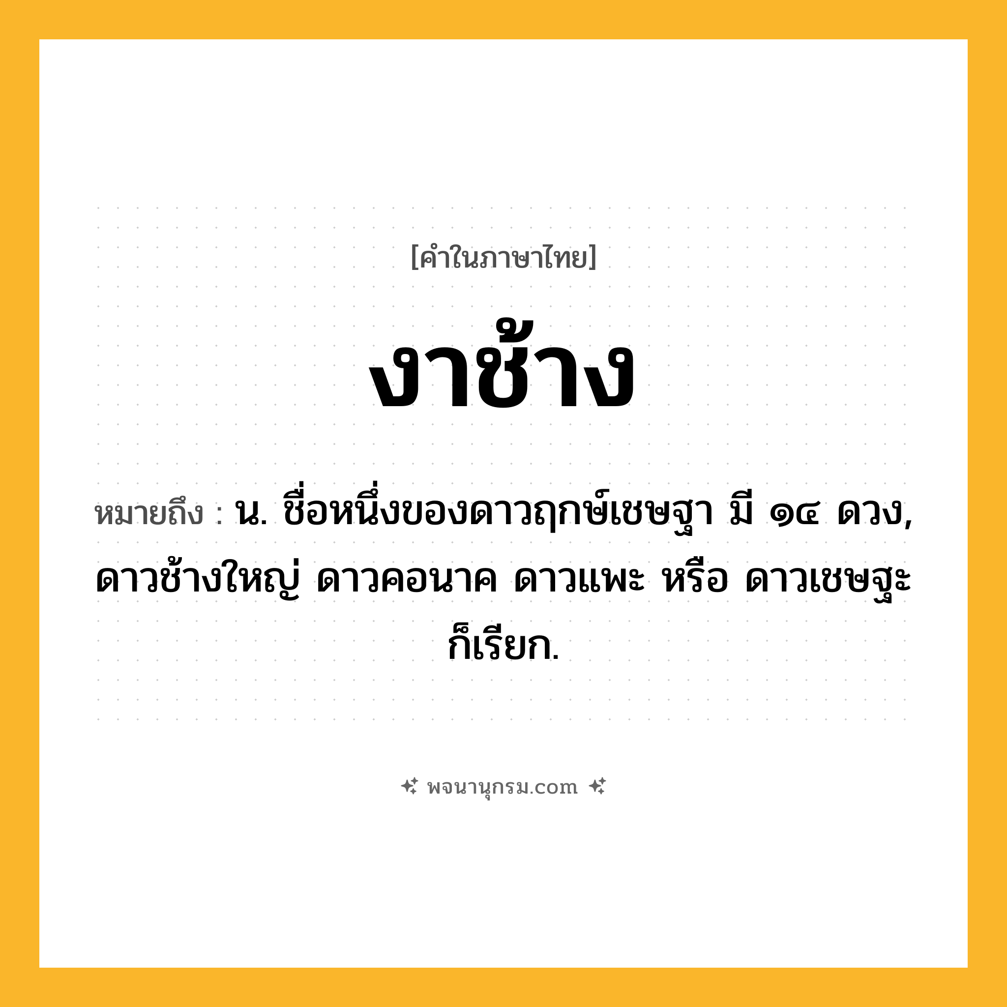 งาช้าง ความหมาย หมายถึงอะไร?, คำในภาษาไทย งาช้าง หมายถึง น. ชื่อหนึ่งของดาวฤกษ์เชษฐา มี ๑๔ ดวง, ดาวช้างใหญ่ ดาวคอนาค ดาวแพะ หรือ ดาวเชษฐะ ก็เรียก.