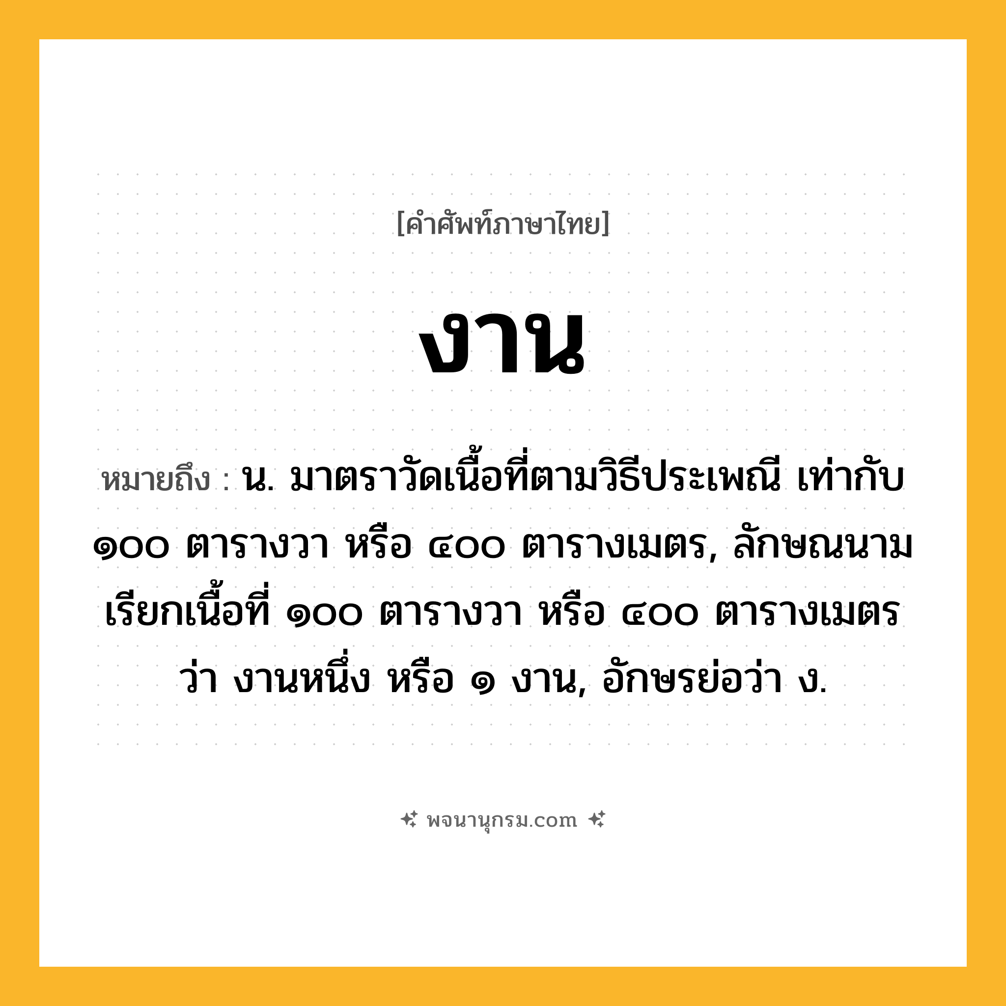 งาน ความหมาย หมายถึงอะไร?, คำในภาษาไทย งาน หมายถึง น. มาตราวัดเนื้อที่ตามวิธีประเพณี เท่ากับ ๑๐๐ ตารางวา หรือ ๔๐๐ ตารางเมตร, ลักษณนามเรียกเนื้อที่ ๑๐๐ ตารางวา หรือ ๔๐๐ ตารางเมตรว่า งานหนึ่ง หรือ ๑ งาน, อักษรย่อว่า ง.