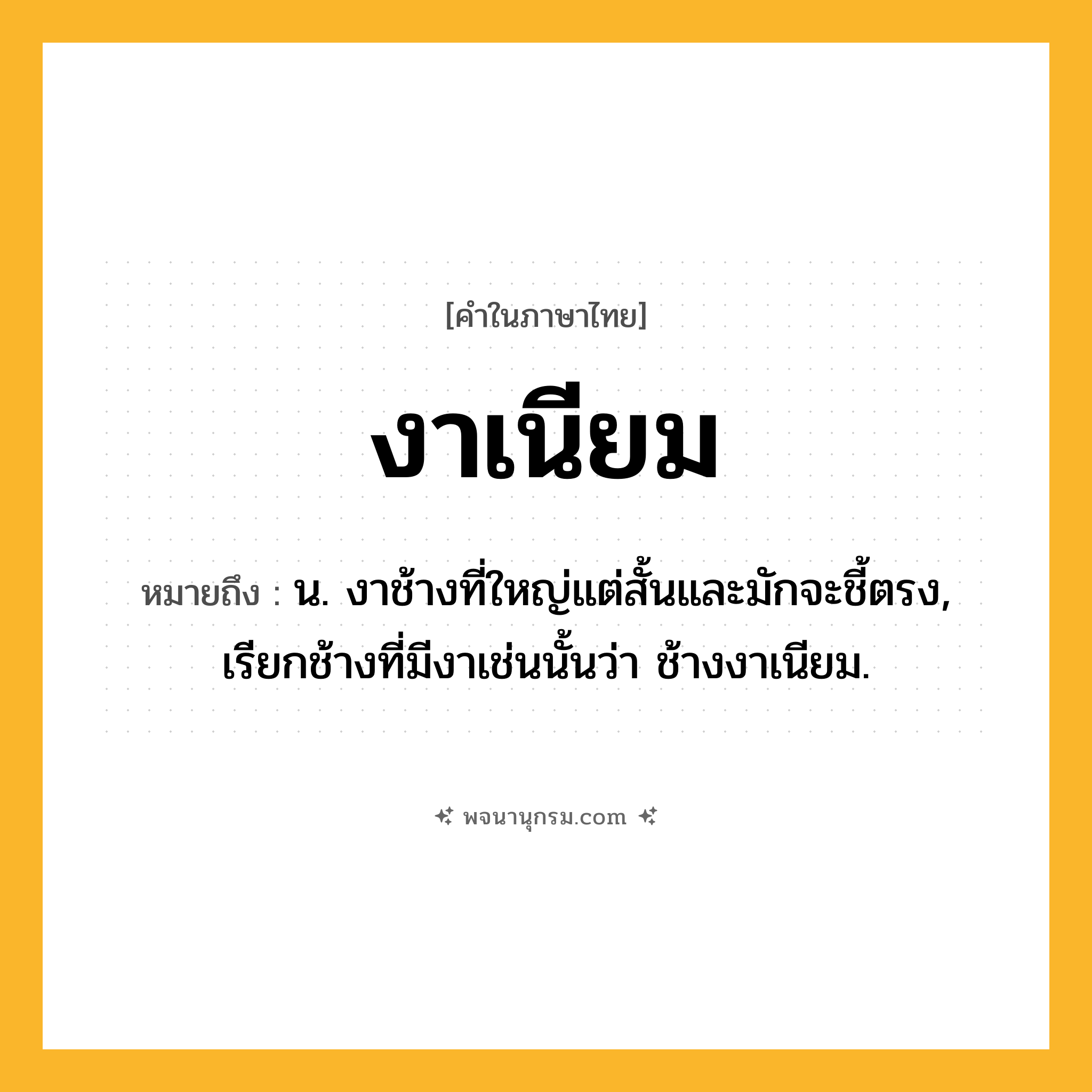 งาเนียม ความหมาย หมายถึงอะไร?, คำในภาษาไทย งาเนียม หมายถึง น. งาช้างที่ใหญ่แต่สั้นและมักจะชี้ตรง, เรียกช้างที่มีงาเช่นนั้นว่า ช้างงาเนียม.
