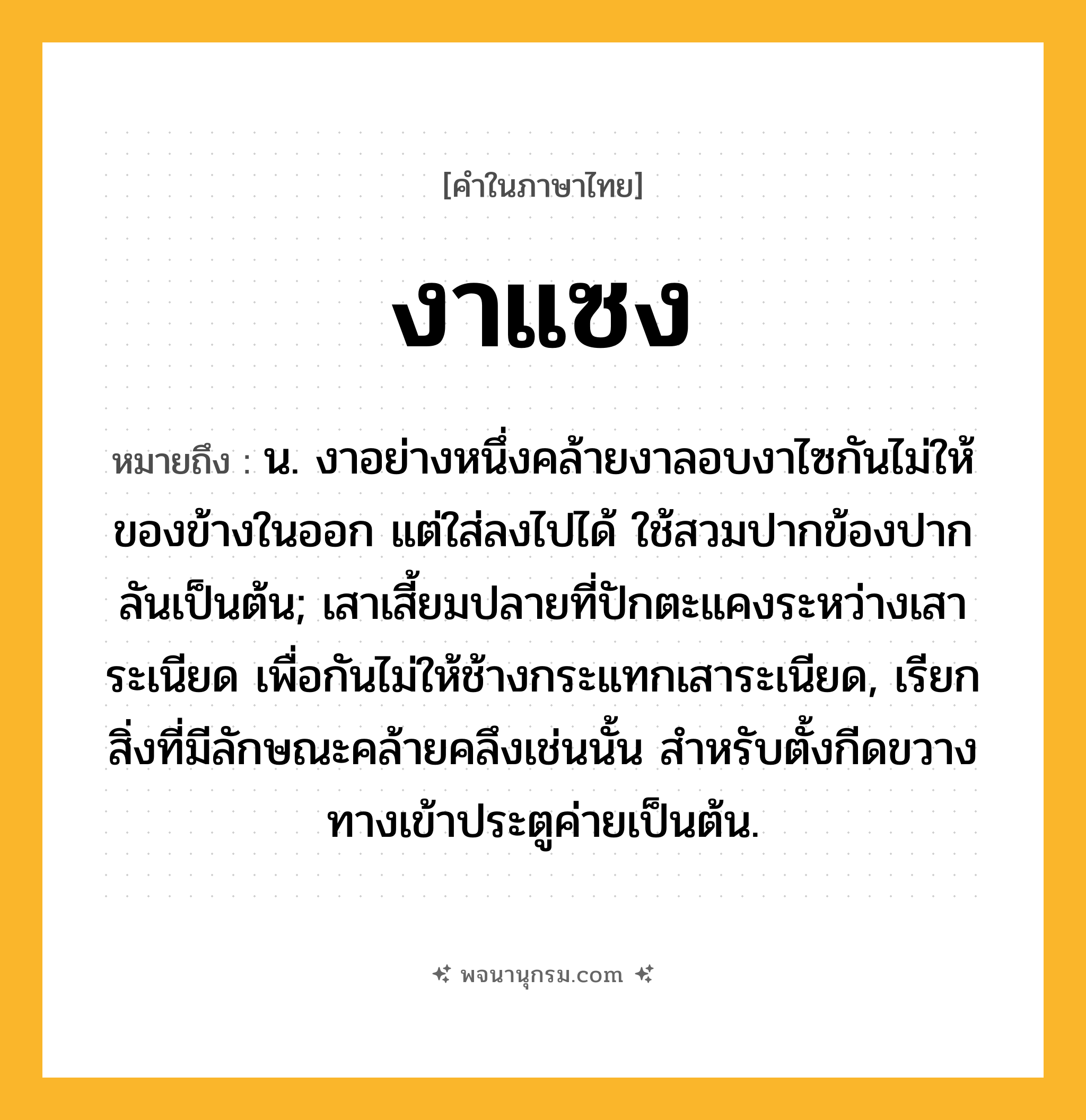 งาแซง ความหมาย หมายถึงอะไร?, คำในภาษาไทย งาแซง หมายถึง น. งาอย่างหนึ่งคล้ายงาลอบงาไซกันไม่ให้ของข้างในออก แต่ใส่ลงไปได้ ใช้สวมปากข้องปากลันเป็นต้น; เสาเสี้ยมปลายที่ปักตะแคงระหว่างเสาระเนียด เพื่อกันไม่ให้ช้างกระแทกเสาระเนียด, เรียกสิ่งที่มีลักษณะคล้ายคลึงเช่นนั้น สําหรับตั้งกีดขวางทางเข้าประตูค่ายเป็นต้น.