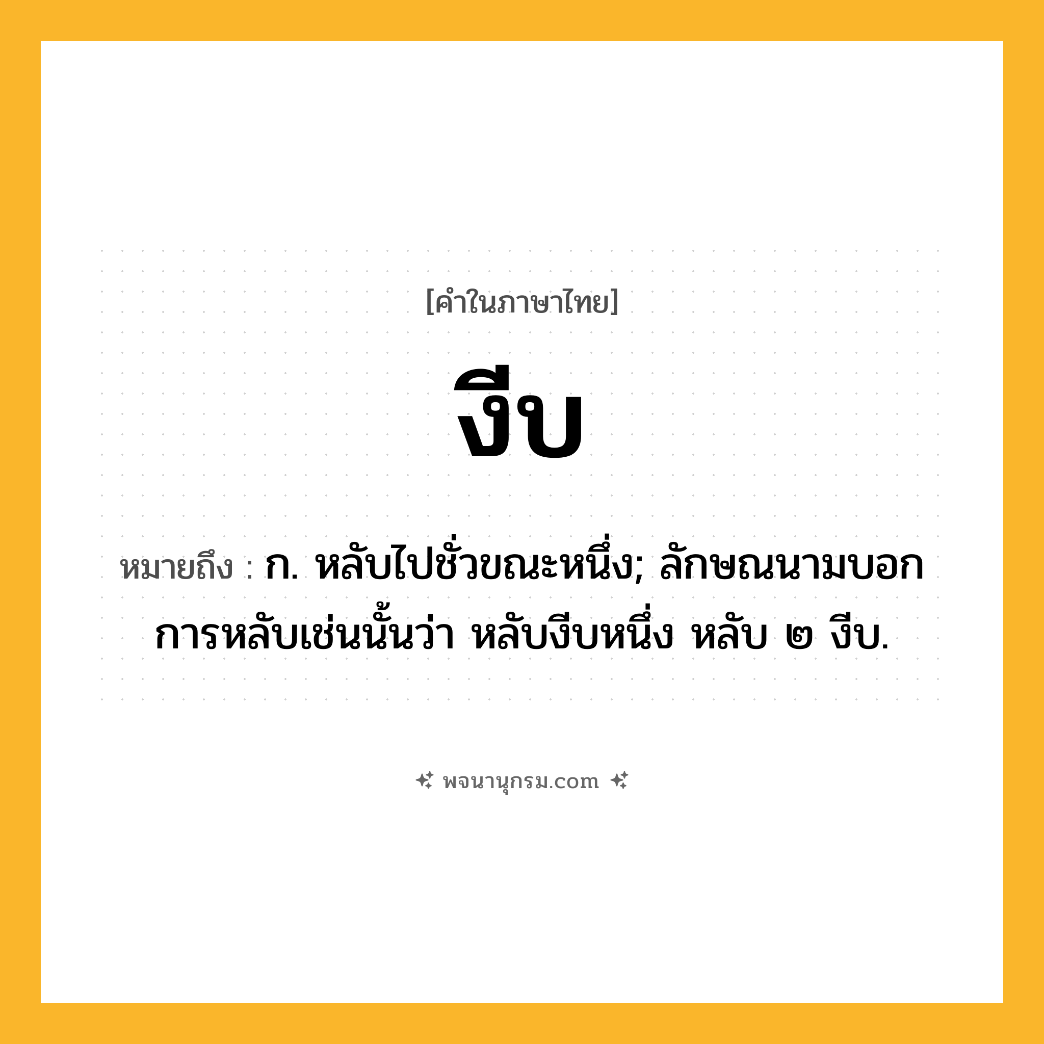 งีบ ความหมาย หมายถึงอะไร?, คำในภาษาไทย งีบ หมายถึง ก. หลับไปชั่วขณะหนึ่ง; ลักษณนามบอกการหลับเช่นนั้นว่า หลับงีบหนึ่ง หลับ ๒ งีบ.