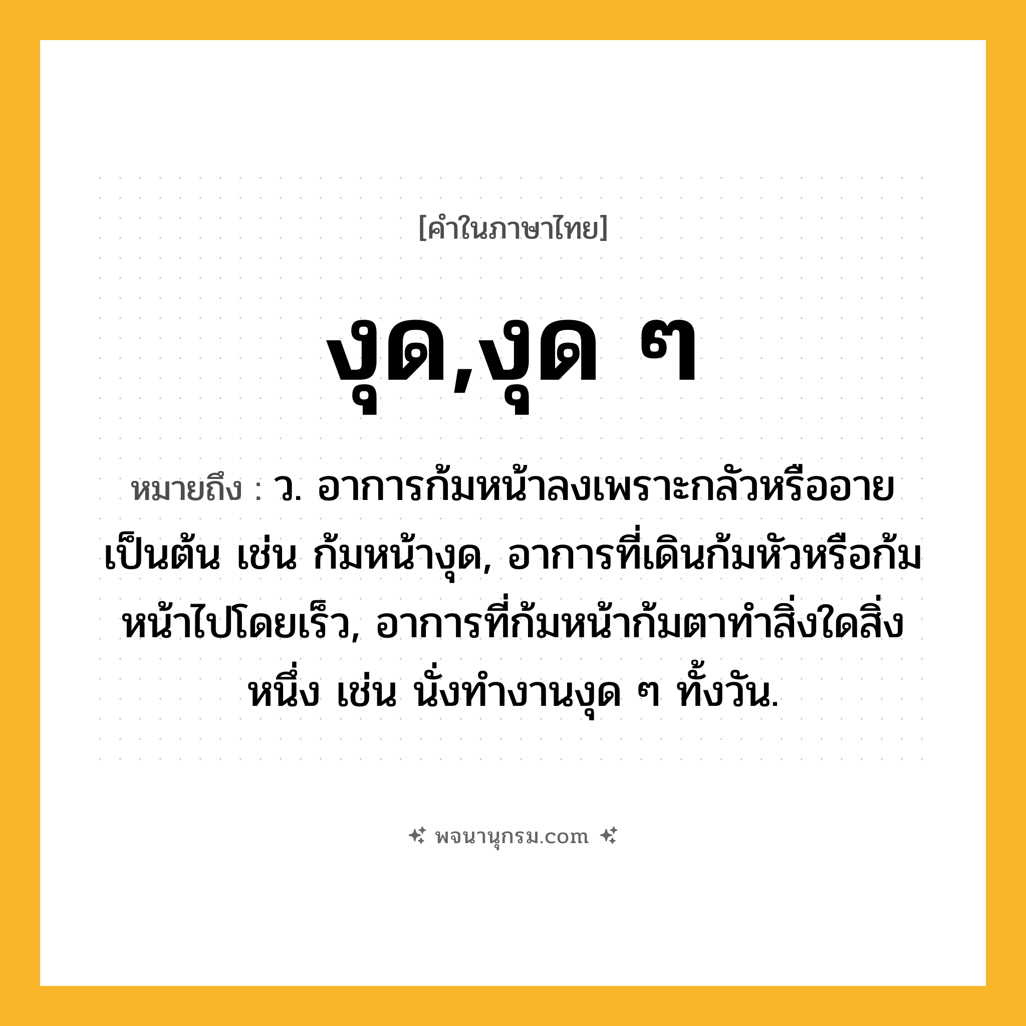 งุด,งุด ๆ ความหมาย หมายถึงอะไร?, คำในภาษาไทย งุด,งุด ๆ หมายถึง ว. อาการก้มหน้าลงเพราะกลัวหรืออายเป็นต้น เช่น ก้มหน้างุด, อาการที่เดินก้มหัวหรือก้มหน้าไปโดยเร็ว, อาการที่ก้มหน้าก้มตาทำสิ่งใดสิ่งหนึ่ง เช่น นั่งทำงานงุด ๆ ทั้งวัน.