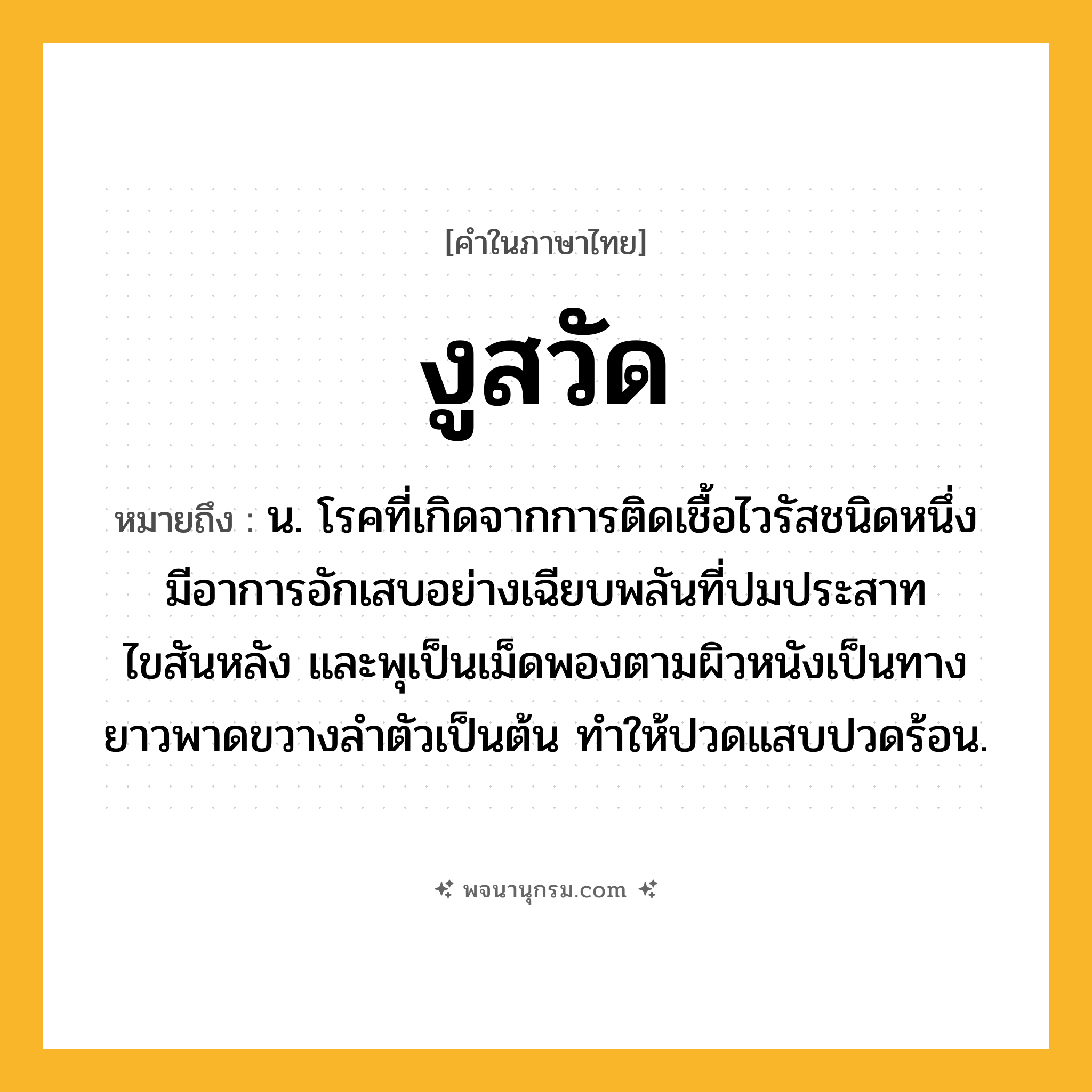 งูสวัด ความหมาย หมายถึงอะไร?, คำในภาษาไทย งูสวัด หมายถึง น. โรคที่เกิดจากการติดเชื้อไวรัสชนิดหนึ่ง มีอาการอักเสบอย่างเฉียบพลันที่ปมประสาทไขสันหลัง และพุเป็นเม็ดพองตามผิวหนังเป็นทางยาวพาดขวางลําตัวเป็นต้น ทําให้ปวดแสบปวดร้อน.