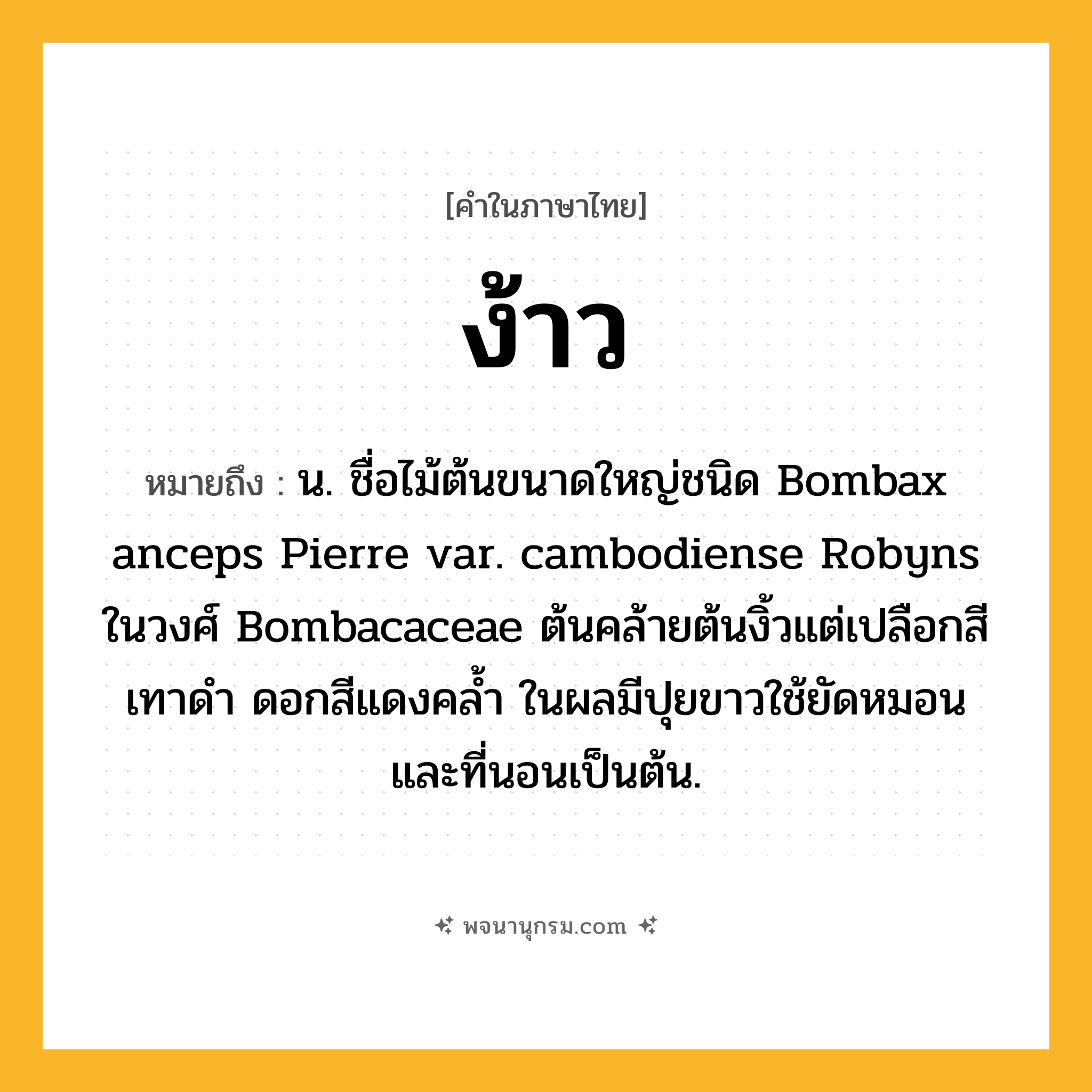 ง้าว ความหมาย หมายถึงอะไร?, คำในภาษาไทย ง้าว หมายถึง น. ชื่อไม้ต้นขนาดใหญ่ชนิด Bombax anceps Pierre var. cambodiense Robyns ในวงศ์ Bombacaceae ต้นคล้ายต้นงิ้วแต่เปลือกสีเทาดํา ดอกสีแดงคลํ้า ในผลมีปุยขาวใช้ยัดหมอนและที่นอนเป็นต้น.