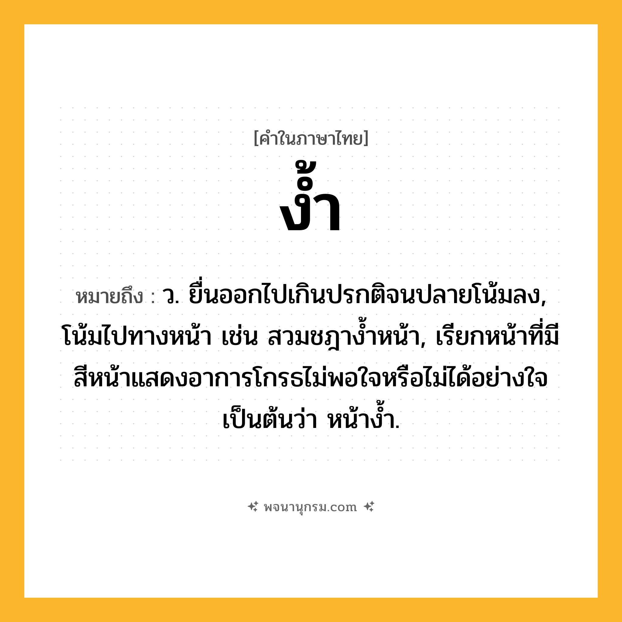ง้ำ ความหมาย หมายถึงอะไร?, คำในภาษาไทย ง้ำ หมายถึง ว. ยื่นออกไปเกินปรกติจนปลายโน้มลง, โน้มไปทางหน้า เช่น สวมชฎางํ้าหน้า, เรียกหน้าที่มีสีหน้าแสดงอาการโกรธไม่พอใจหรือไม่ได้อย่างใจเป็นต้นว่า หน้างํ้า.