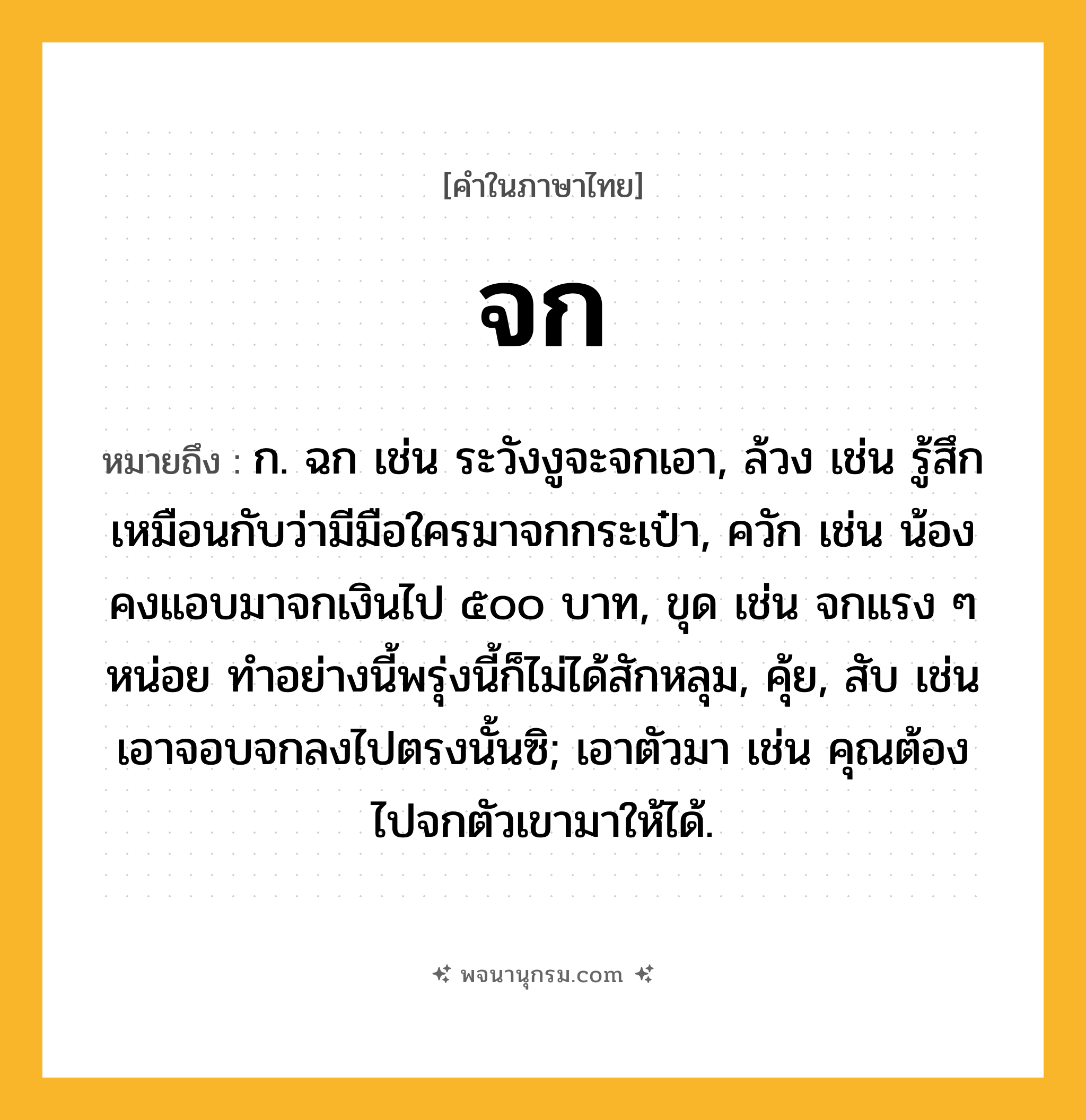จก ความหมาย หมายถึงอะไร?, คำในภาษาไทย จก หมายถึง ก. ฉก เช่น ระวังงูจะจกเอา, ล้วง เช่น รู้สึกเหมือนกับว่ามีมือใครมาจกกระเป๋า, ควัก เช่น น้องคงแอบมาจกเงินไป ๕๐๐ บาท, ขุด เช่น จกแรง ๆ หน่อย ทำอย่างนี้พรุ่งนี้ก็ไม่ได้สักหลุม, คุ้ย, สับ เช่น เอาจอบจกลงไปตรงนั้นซิ; เอาตัวมา เช่น คุณต้องไปจกตัวเขามาให้ได้.