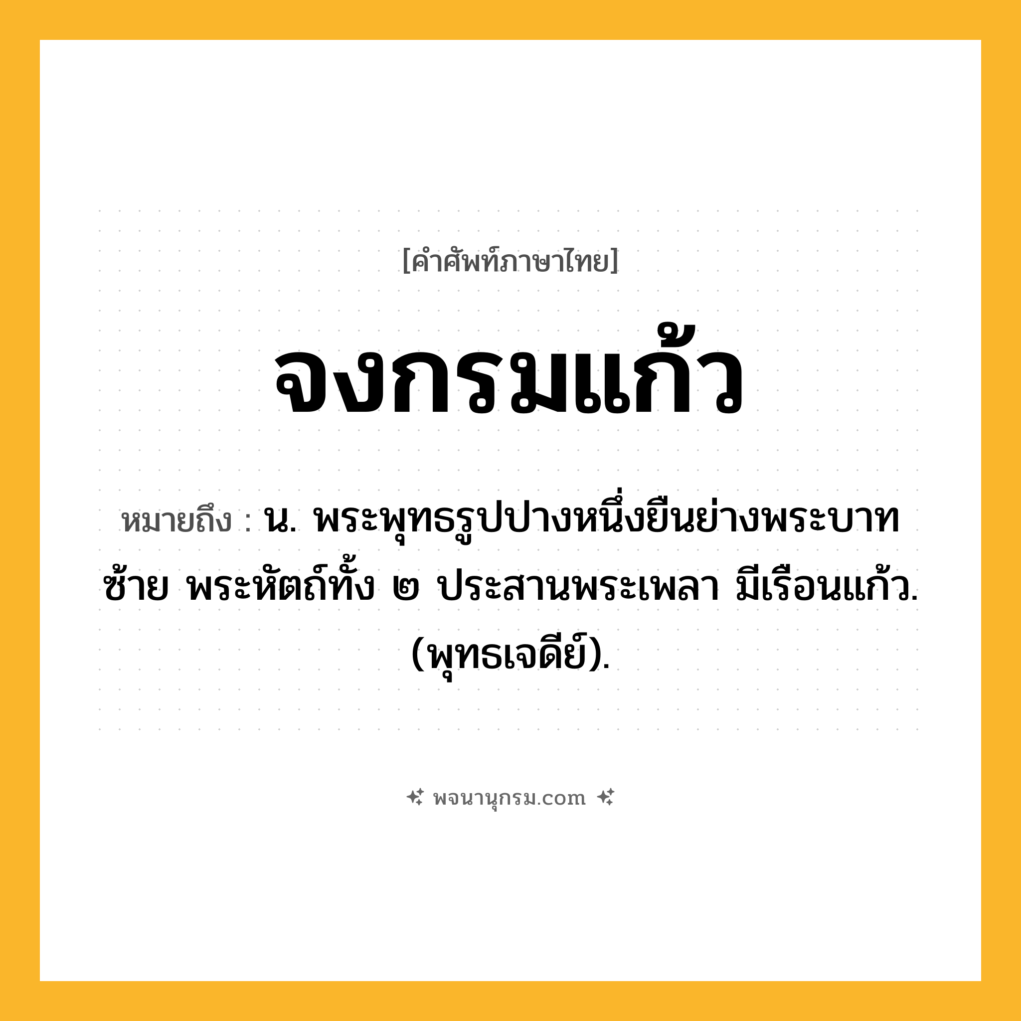 จงกรมแก้ว ความหมาย หมายถึงอะไร?, คำในภาษาไทย จงกรมแก้ว หมายถึง น. พระพุทธรูปปางหนึ่งยืนย่างพระบาทซ้าย พระหัตถ์ทั้ง ๒ ประสานพระเพลา มีเรือนแก้ว. (พุทธเจดีย์).