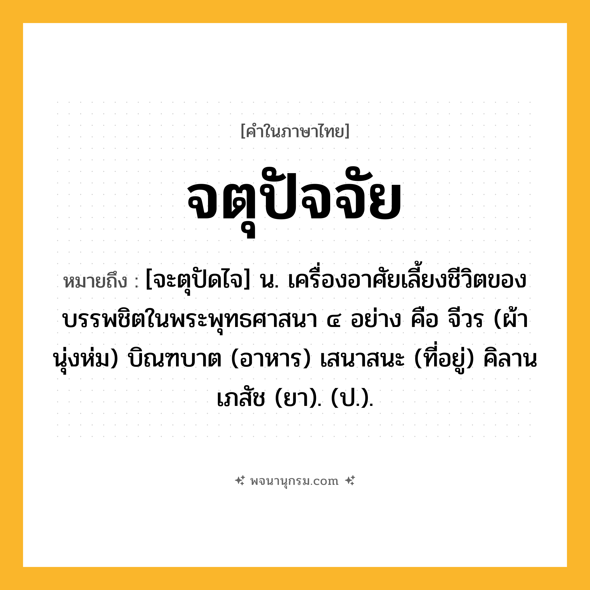 จตุปัจจัย ความหมาย หมายถึงอะไร?, คำในภาษาไทย จตุปัจจัย หมายถึง [จะตุปัดไจ] น. เครื่องอาศัยเลี้ยงชีวิตของบรรพชิตในพระพุทธศาสนา ๔ อย่าง คือ จีวร (ผ้านุ่งห่ม) บิณฑบาต (อาหาร) เสนาสนะ (ที่อยู่) คิลานเภสัช (ยา). (ป.).