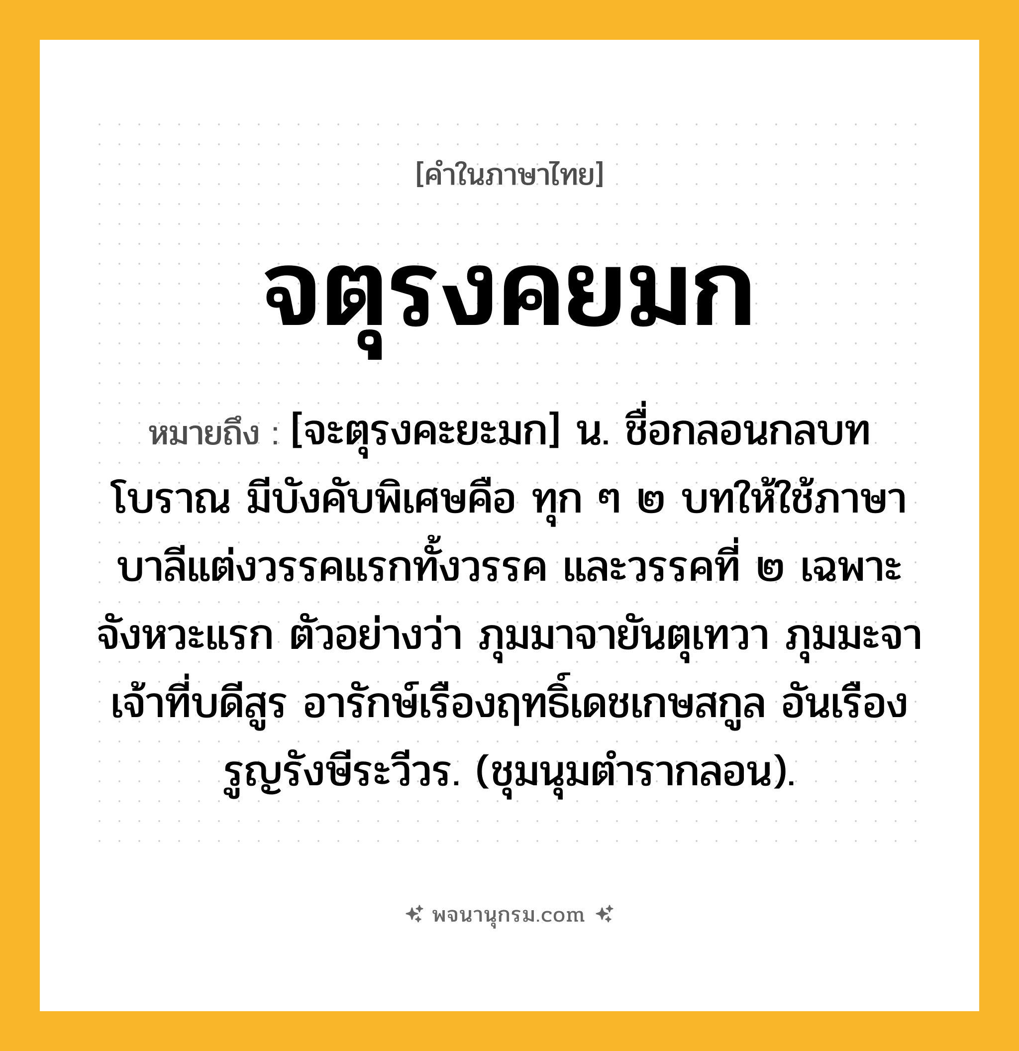 จตุรงคยมก ความหมาย หมายถึงอะไร?, คำในภาษาไทย จตุรงคยมก หมายถึง [จะตุรงคะยะมก] น. ชื่อกลอนกลบทโบราณ มีบังคับพิเศษคือ ทุก ๆ ๒ บทให้ใช้ภาษาบาลีแต่งวรรคแรกทั้งวรรค และวรรคที่ ๒ เฉพาะจังหวะแรก ตัวอย่างว่า ภุมมาจายันตุเทวา ภุมมะจาเจ้าที่บดีสูร อารักษ์เรืองฤทธิ์เดชเกษสกูล อันเรืองรูญรังษีระวีวร. (ชุมนุมตำรากลอน).
