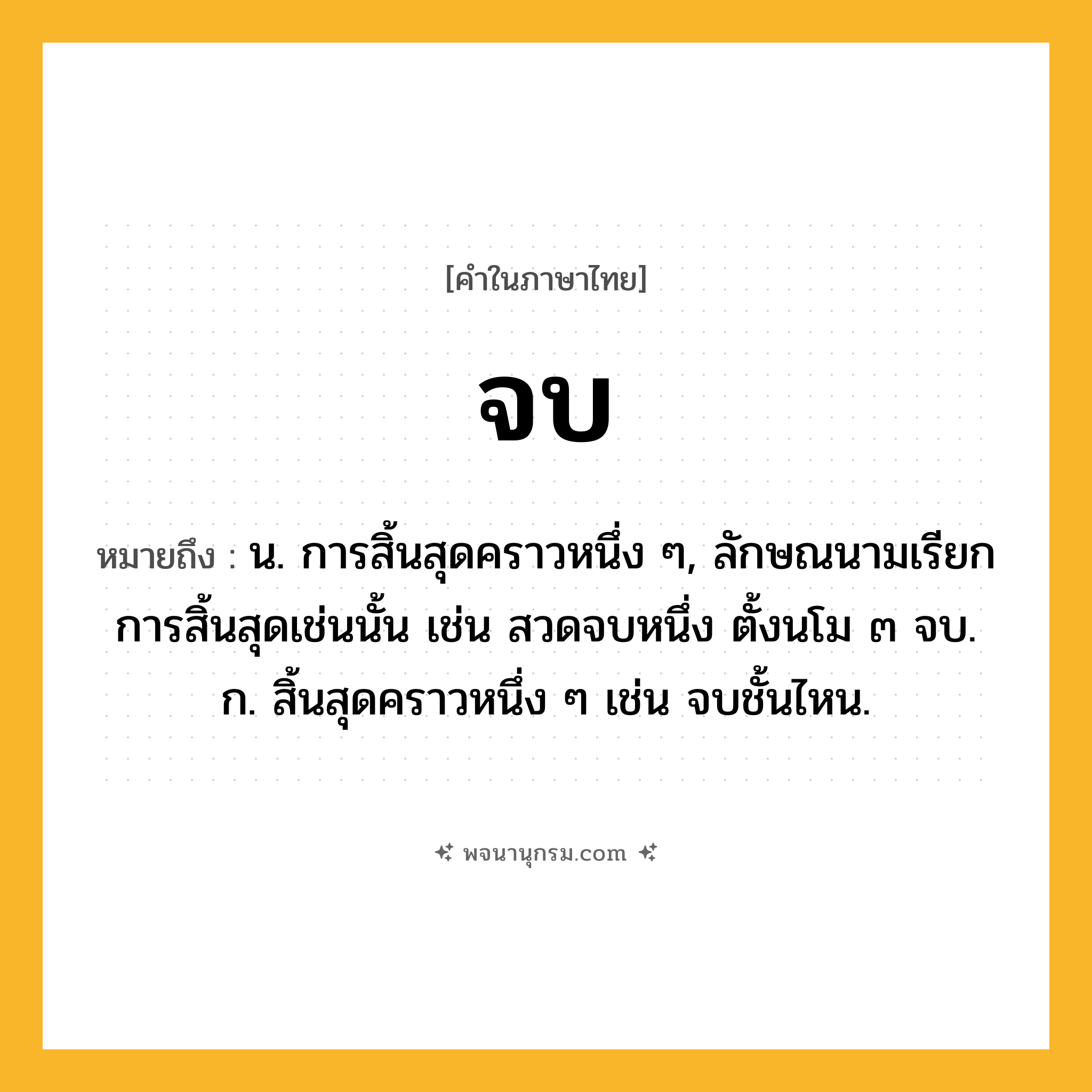 จบ ความหมาย หมายถึงอะไร?, คำในภาษาไทย จบ หมายถึง น. การสิ้นสุดคราวหนึ่ง ๆ, ลักษณนามเรียกการสิ้นสุดเช่นนั้น เช่น สวดจบหนึ่ง ตั้งนโม ๓ จบ. ก. สิ้นสุดคราวหนึ่ง ๆ เช่น จบชั้นไหน.