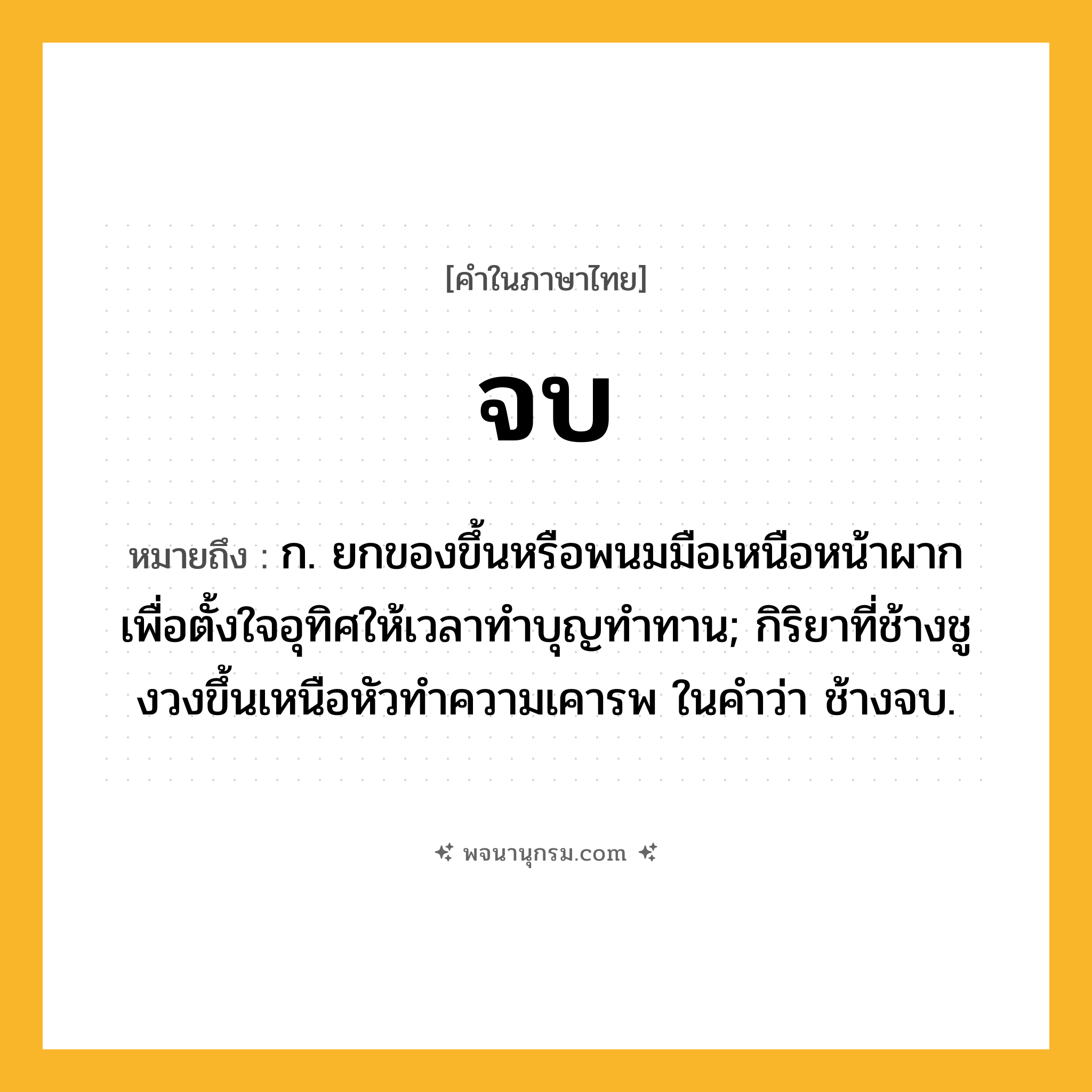 จบ ความหมาย หมายถึงอะไร?, คำในภาษาไทย จบ หมายถึง ก. ยกของขึ้นหรือพนมมือเหนือหน้าผากเพื่อตั้งใจอุทิศให้เวลาทำบุญทำทาน; กิริยาที่ช้างชูงวงขึ้นเหนือหัวทําความเคารพ ในคำว่า ช้างจบ.
