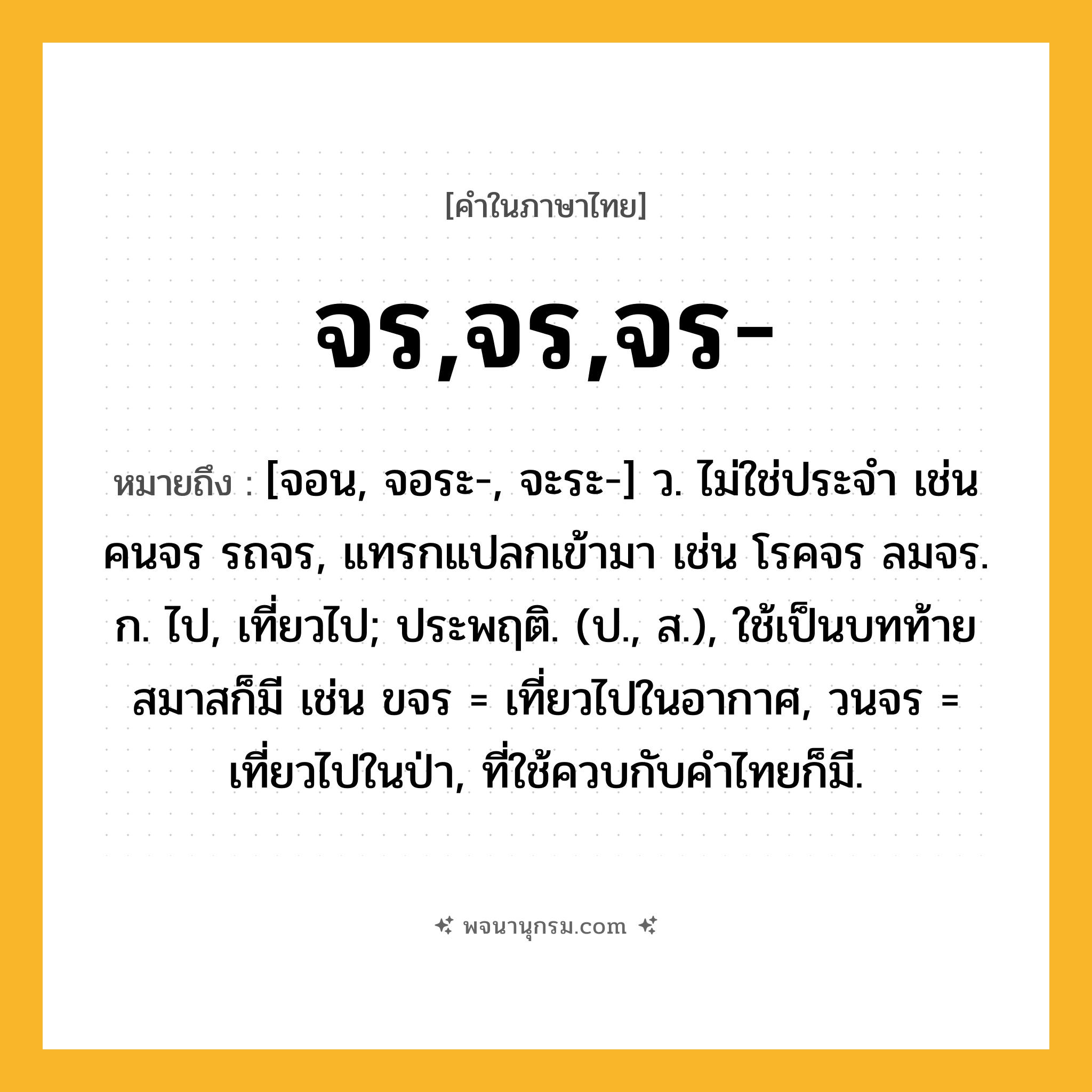 จร,จร,จร- ความหมาย หมายถึงอะไร?, คำในภาษาไทย จร,จร,จร- หมายถึง [จอน, จอระ-, จะระ-] ว. ไม่ใช่ประจํา เช่น คนจร รถจร, แทรกแปลกเข้ามา เช่น โรคจร ลมจร. ก. ไป, เที่ยวไป; ประพฤติ. (ป., ส.), ใช้เป็นบทท้ายสมาสก็มี เช่น ขจร = เที่ยวไปในอากาศ, วนจร = เที่ยวไปในป่า, ที่ใช้ควบกับคําไทยก็มี.
