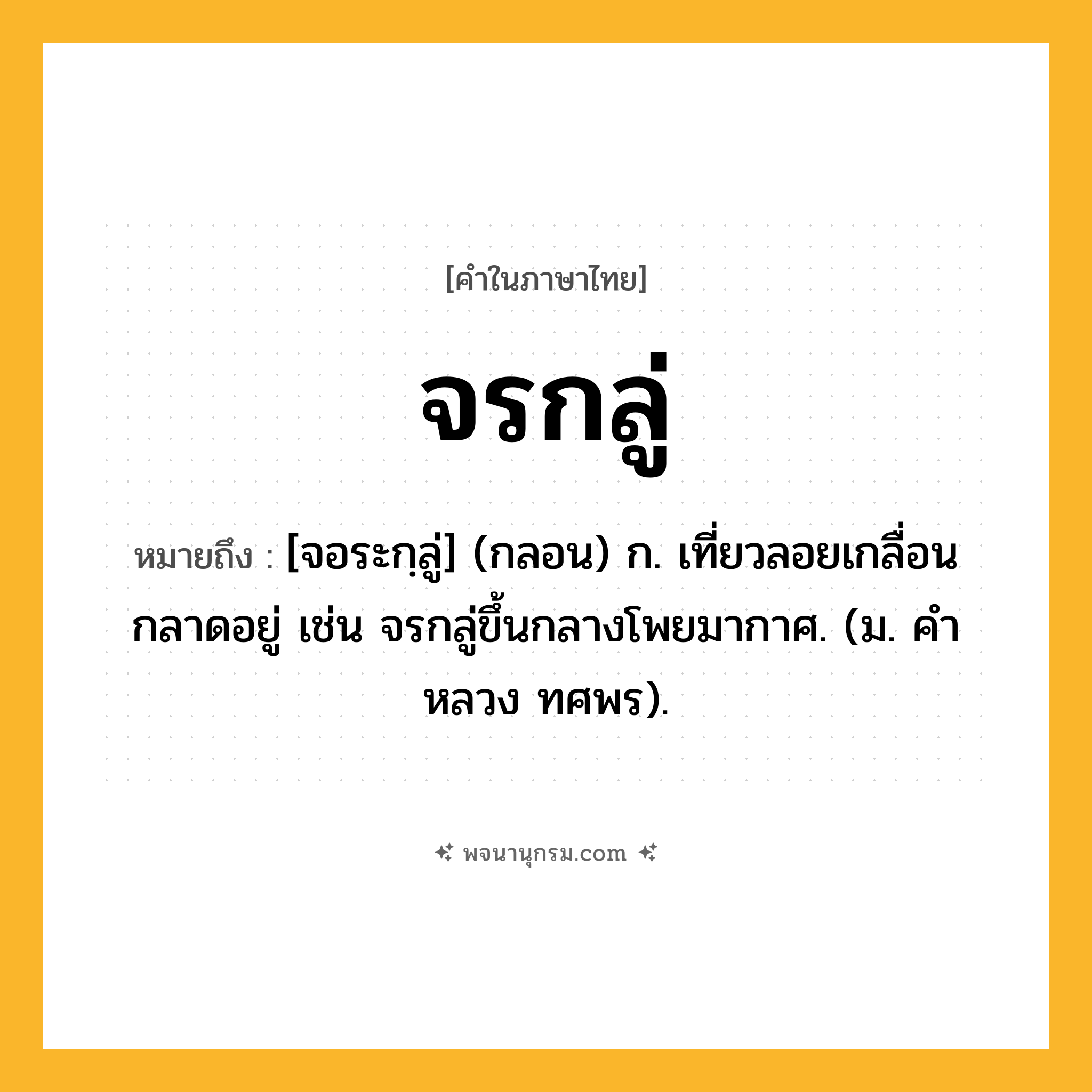จรกลู่ ความหมาย หมายถึงอะไร?, คำในภาษาไทย จรกลู่ หมายถึง [จอระกฺลู่] (กลอน) ก. เที่ยวลอยเกลื่อนกลาดอยู่ เช่น จรกลู่ขึ้นกลางโพยมากาศ. (ม. คําหลวง ทศพร).