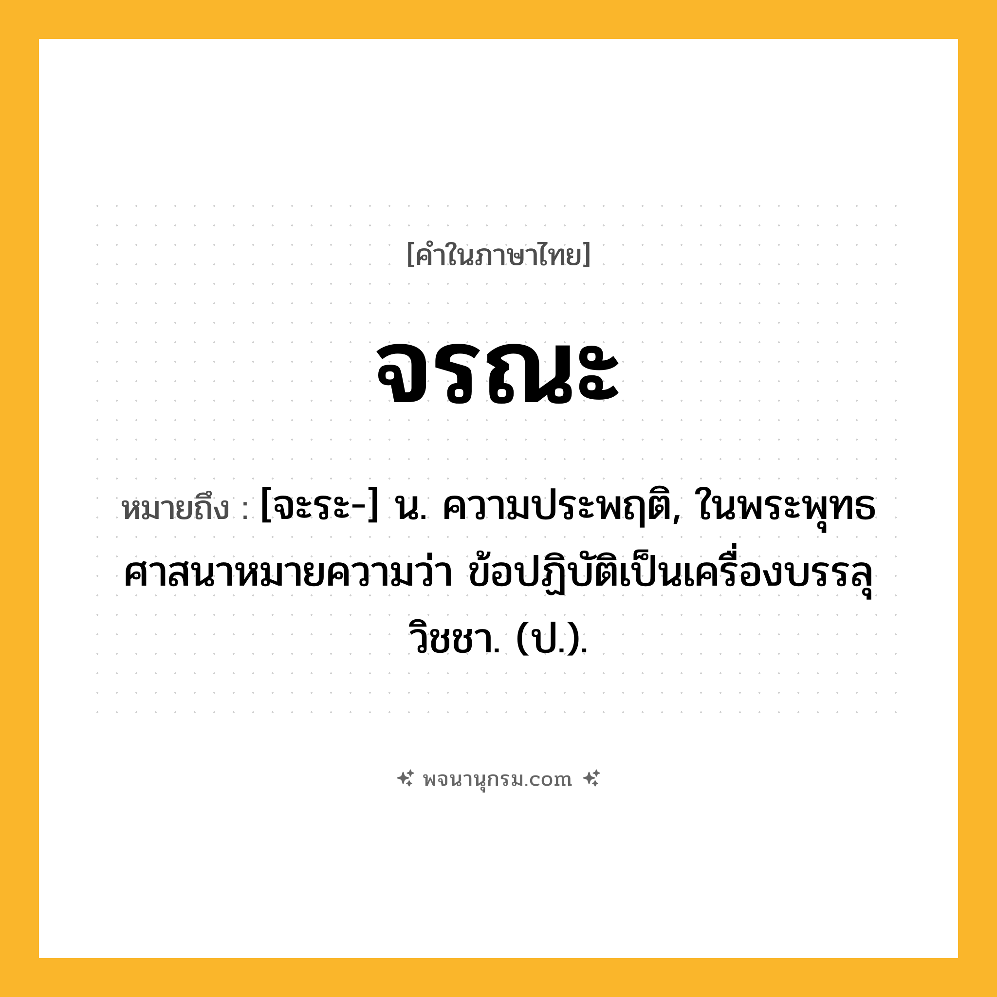 จรณะ ความหมาย หมายถึงอะไร?, คำในภาษาไทย จรณะ หมายถึง [จะระ-] น. ความประพฤติ, ในพระพุทธศาสนาหมายความว่า ข้อปฏิบัติเป็นเครื่องบรรลุวิชชา. (ป.).