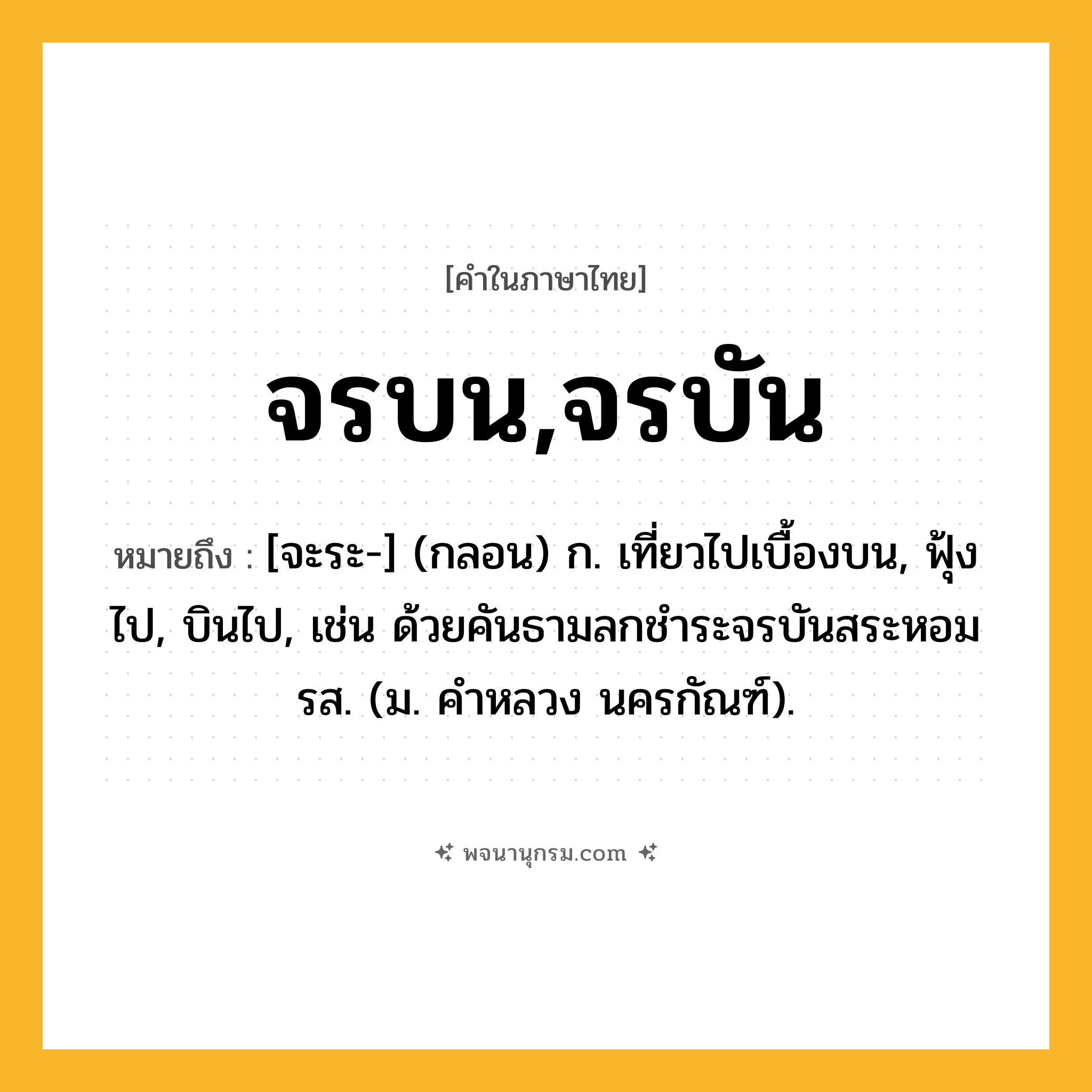 จรบน,จรบัน ความหมาย หมายถึงอะไร?, คำในภาษาไทย จรบน,จรบัน หมายถึง [จะระ-] (กลอน) ก. เที่ยวไปเบื้องบน, ฟุ้งไป, บินไป, เช่น ด้วยคันธามลกชําระจรบันสระหอมรส. (ม. คําหลวง นครกัณฑ์).