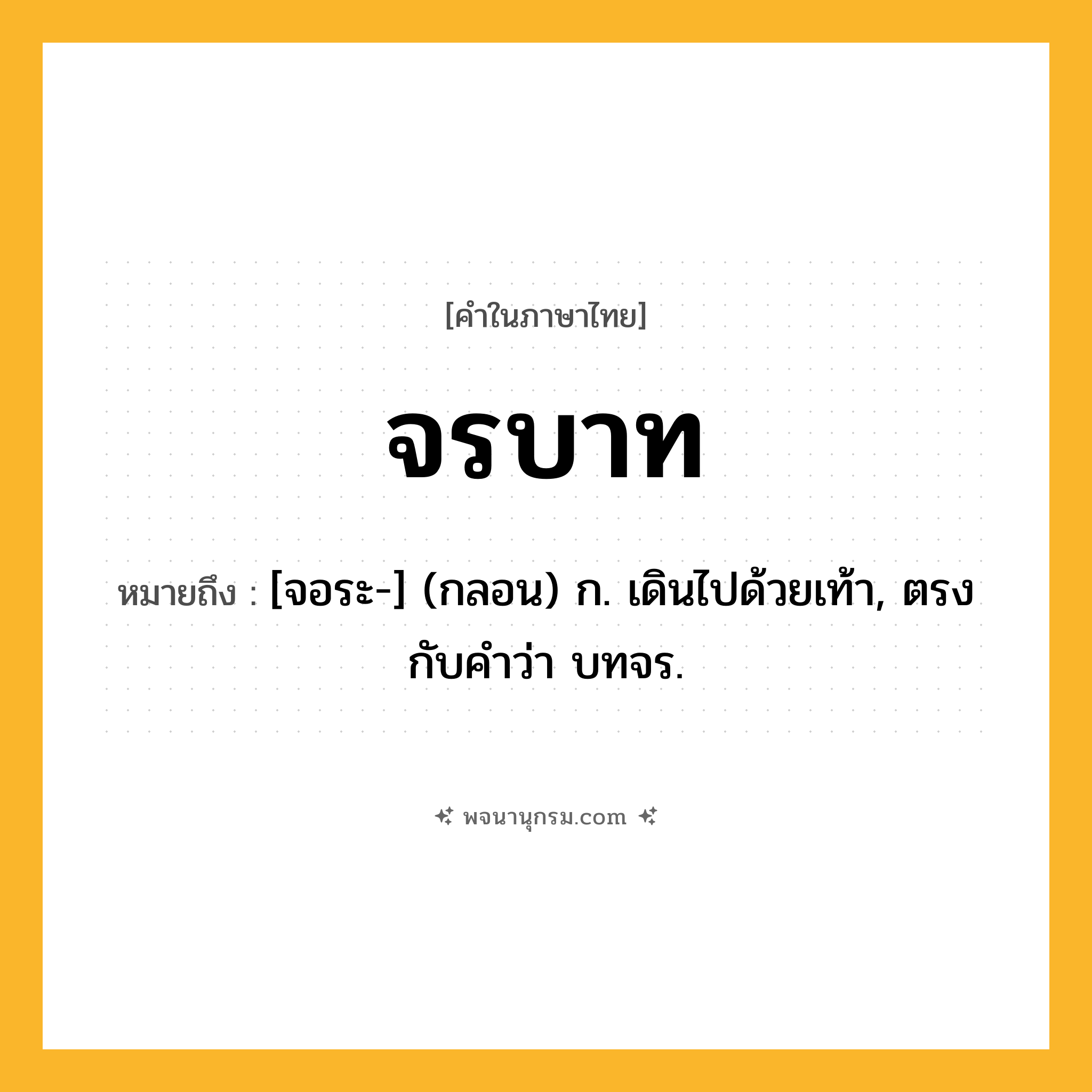 จรบาท ความหมาย หมายถึงอะไร?, คำในภาษาไทย จรบาท หมายถึง [จอระ-] (กลอน) ก. เดินไปด้วยเท้า, ตรงกับคําว่า บทจร.