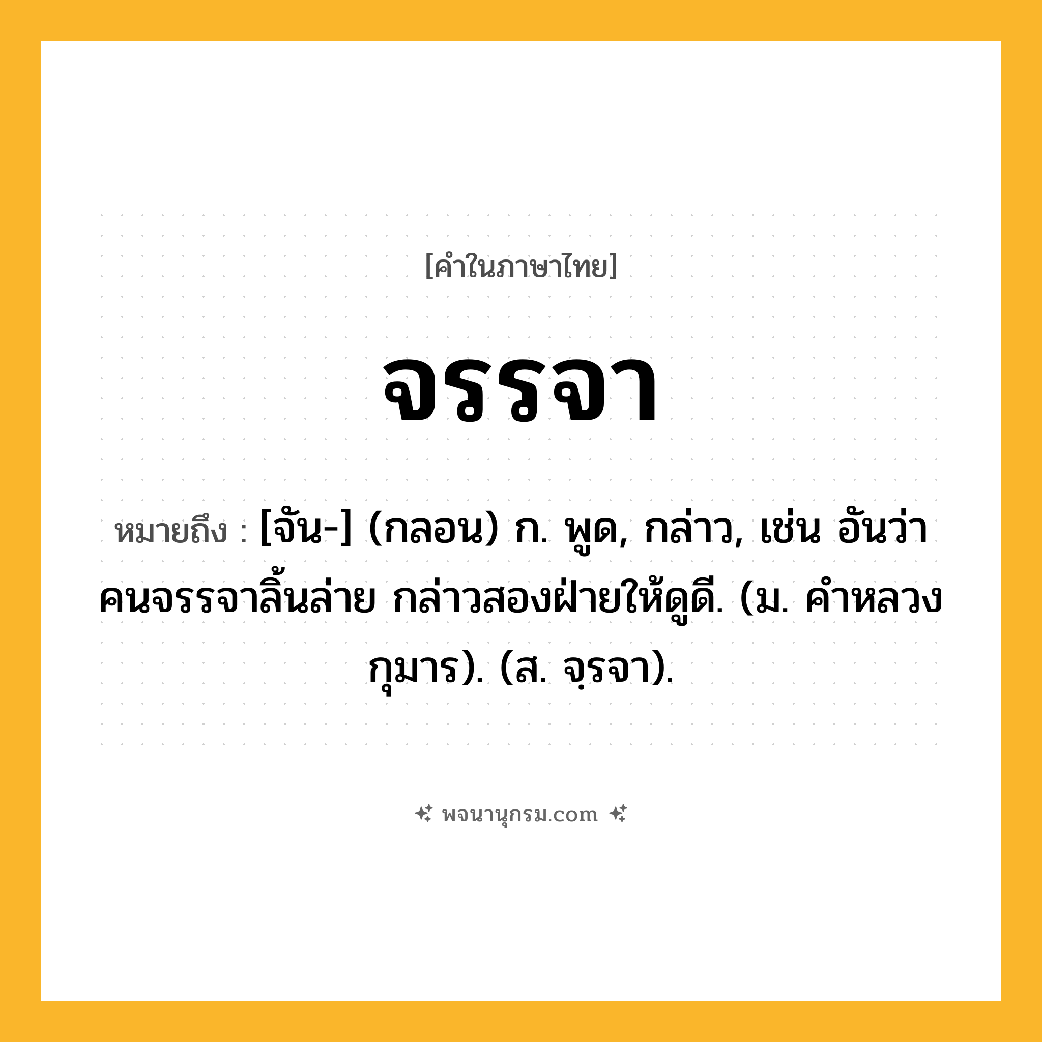 จรรจา ความหมาย หมายถึงอะไร?, คำในภาษาไทย จรรจา หมายถึง [จัน-] (กลอน) ก. พูด, กล่าว, เช่น อันว่าคนจรรจาลิ้นล่าย กล่าวสองฝ่ายให้ดูดี. (ม. คำหลวงกุมาร). (ส. จฺรจา).