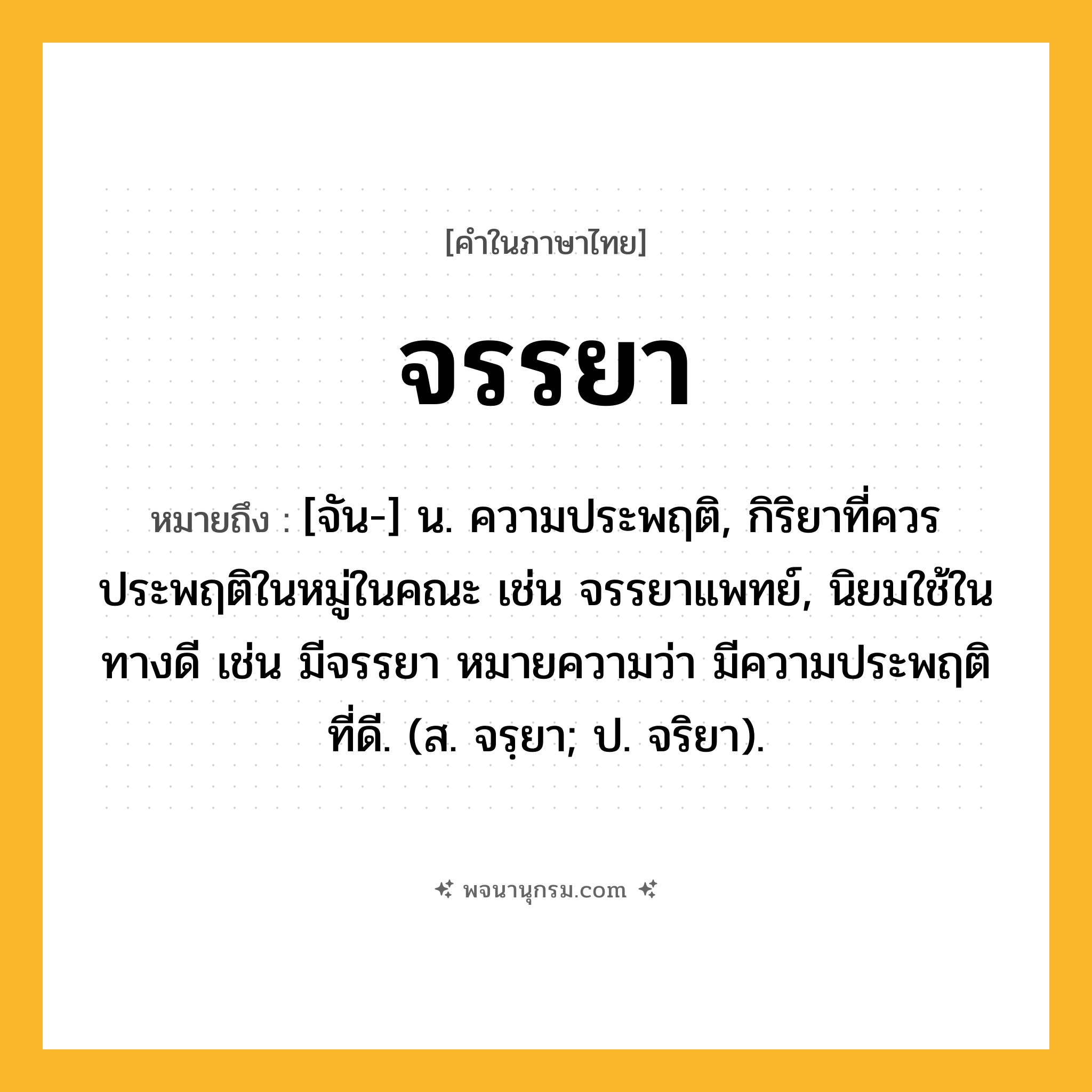จรรยา ความหมาย หมายถึงอะไร?, คำในภาษาไทย จรรยา หมายถึง [จัน-] น. ความประพฤติ, กิริยาที่ควรประพฤติในหมู่ในคณะ เช่น จรรยาแพทย์, นิยมใช้ในทางดี เช่น มีจรรยา หมายความว่า มีความประพฤติที่ดี. (ส. จรฺยา; ป. จริยา).